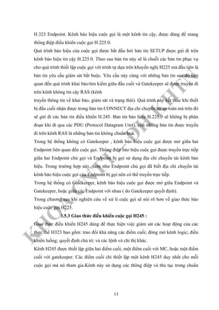 K
H
O
A
C
N
TT
–
Đ
H
K
H
TN
H.323 Endpoint. Kênh báo hiệu cuộc gọi là một kênh tin cậy, được dùng để mang
thông điệp điều khiển cuộc gọi H.225.0.
Quá trình báo hiệu của cuộc gọi được bắt đầu bởi bản tin SETUP được gửi đi trên
kênh báo hiệu tin cậy H.225.0. Theo sau bản tin này sẽ là chuỗi các bản tin phục vụ
cho quá trình thiết lập cuộc gọi với trình tự dựa trên khuyến nghị H225 mà đầu tiên là
bản tin yêu cầu giám sát bắt buộc. Yêu cầu này cùng với những bản tin sau đó liên
quan đến quá trình khai báo/tìm kiếm giữa đầu cuối và Gatekeeper sẽ được truyền đi
trên kênh không tin cậy RAS (kênh
truyền thông tin về khai báo, giám sát và trạng thái). Quá trình này kết thúc khi thiết
bị đầu cuối nhận được trong bản tin CONNECT địa chỉ chuyển tải an toàn mà trên đó
sẽ gửi đi các bản tin điều khiển H.245. Bản tin báo hiệu H.225.0 sẽ không bị phân
đoạn khi đi qua các PDU (Protocol Datagram Unit), còn những bản tin được truyền
đi trên kênh RAS là những bản tin không chuẩn hoá.
Trong hệ thống không có Gatekeeper , kênh báo hiệu cuộc gọi được mở giữa hai
Endpoint liên quan đến cuộc gọi. Thông điệp báo hiệu cuộc gọi được truyền trực tiếp
giữa hai Endpoint chủ gọi và Endpoint bị gọi sử dụng địa chỉ chuyển tải kênh báo
hiệu. Trong trường hợp này, xem như Endpoint chủ gọi đã biết địa chỉ chuyển tải
kênh báo hiệu cuộc gọi của Endpoint bị gọi nên có thể truyền trực tiếp.
Trong hệ thống có Gatekeeper, kênh báo hiệu cuộc gọi được mở giữa Endpoint và
Gatekeeper, hoặc giữa các Endpoint với nhau ( do Gatekeeper quyết định).
Trong chương sau khi nghiên cứu về xử lí cuộc gọi sẽ nói rõ hơn về giao thức báo
hiệu cuộc gọi H225.
3.5.3 Giao thức điều khiển cuộc gọi H245 :
Giao thức điều khiển H245 dùng để thực hiện việc giám sát các hoạt động của các
thực thể H323 bao gồm: trao đổi khả năng các điểm cuối; đóng mở kênh logic; điều
khiển luồng; quyết định chủ tớ; và các lệnh và chỉ thị khác.
Kênh H245 được thiết lập giữa hai điểm cuối, một điểm cuối với MC, hoặc một điểm
cuối với gatekeeper. Các điểm cuối chỉ thiết lập một kênh H245 duy nhất cho mỗi
cuộc gọi mà nó tham gia.Kênh này sử dụng các thông điệp và thủ tục trong chuẩn
13
 