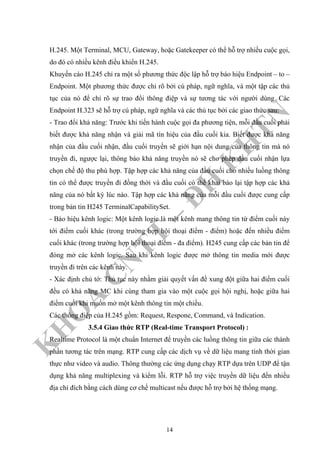 K
H
O
A
C
N
TT
–
Đ
H
K
H
TN
H.245. Một Terminal, MCU, Gateway, hoặc Gatekeeper có thể hỗ trợ nhiều cuộc gọi,
do đó có nhiều kênh điều khiển H.245.
Khuyến cáo H.245 chỉ ra một số phương thức độc lập hỗ trợ báo hiệu Endpoint – to –
Endpoint. Một phương thức được chỉ rõ bởi cú pháp, ngữ nghĩa, và một tập các thủ
tục của nó để chỉ rõ sự trao đổi thông điệp và sự tương tác với người dùng. Các
Endpoint H.323 sẽ hỗ trợ cú pháp, ngữ nghĩa và các thủ tục bởi các giao thức sau:
- Trao đổi khả năng: Trước khi tiến hành cuộc gọi đa phương tiện, mỗi đầu cuối phải
biết được khả năng nhận và giải mã tín hiệu của đầu cuối kia. Biết được khả năng
nhận của đầu cuối nhận, đầu cuối truyền sẽ giới hạn nội dung của thông tin mà nó
truyền đi, ngược lại, thông báo khả năng truyền nó sẽ cho phép đầu cuối nhận lựa
chọn chế độ thu phù hợp. Tập hợp các khả năng của đầu cuối cho nhiều luồng thông
tin có thể được truyền đi đồng thời và đầu cuối có thể khai báo lại tập hợp các khả
năng của nó bất kỳ lúc nào. Tập hợp các khả năng của mỗi đầu cuối được cung cấp
trong bản tin H245 TerminalCapabilitySet.
- Báo hiệu kênh logic: Một kênh logic là một kênh mang thông tin từ điểm cuối này
tới điểm cuối khác (trong trường hợp hội thoại điểm - điểm) hoặc đến nhiều điểm
cuối khác (trong trường hợp hội thoại điểm - đa điểm). H245 cung cấp các bản tin để
đóng mở các kênh logic. Sau khi kênh logic được mở thông tin media mới được
truyền đi trên các kênh này.
- Xác định chủ tớ: Thủ tục này nhằm giải quyết vấn đề xung đột giữa hai điểm cuối
đều có khả năng MC khi cùng tham gia vào một cuộc gọi hội nghị, hoặc giữa hai
điểm cuối khi muốn mở một kênh thông tin một chiều.
Các thông điệp của H.245 gồm: Request, Respone, Command, và Indication.
3.5.4 Giao thức RTP (Real-time Transport Protocol) :
Realtime Protocol là một chuẩn Internet để truyền các luồng thông tin giữa các thành
phần tương tác trên mạng. RTP cung cấp các dịch vụ về dữ liệu mang tính thời gian
thực như video và audio. Thông thường các ứng dụng chạy RTP dựa trên UDP để tận
dụng khả năng multiplexing và kiểm lỗi. RTP hỗ trợ việc truyền dữ liệu đến nhiều
địa chỉ đích bằng cách dùng cơ chế multicast nếu được hỗ trợ bởi hệ thống mạng.
14
 