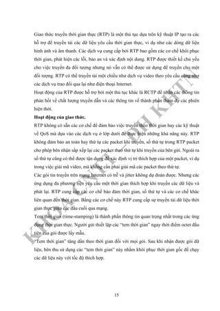 K
H
O
A
C
N
TT
–
Đ
H
K
H
TN
Giao thức truyền thời gian thực (RTP) là một thủ tục dựa trên kỹ thuật IP tạo ra các
hỗ trợ để truyền tải các dữ liệu yêu cầu thời gian thực, ví dụ như các dòng dữ liệu
hình ảnh và âm thanh. Các dịch vụ cung cấp bởi RTP bao gồm các cơ chế khôi phục
thời gian, phát hiện các lỗi, bảo an và xác định nội dung. RTP được thiết kế chủ yếu
cho việc truyền đa đối tượng nhưng nó vẫn có thể được sử dụng để truyền cho một
đối tượng. RTP có thể truyền tải một chiều như dịch vụ video theo yêu cầu cũng như
các dịch vụ trao đổi qua lại như điện thoại Internet.
Hoạt động của RTP được hỗ trợ bởi một thủ tục khác là RCTP để nhận các thông tin
phản hồi về chất lượng truyền dẫn và các thông tin về thành phần tham dự các phiên
hiện thời.
Hoạt động của giao thức.
RTP không có sẵn các cơ chế để đảm bảo việc truyền theo thời gian hay các kỹ thuật
về QoS mà dựa vào các dịch vụ ở lớp dưới để thực hiện những khả năng này. RTP
không đảm bảo an toàn hay thứ tự các packet khi truyền, số thứ tự trong RTP packet
cho phép bên nhận sắp xếp lại các packet theo thứ tự khi truyền của bên gửi. Ngoài ra
số thứ tự cũng có thể được tận dụng để xác định vị trí thích hợp của một packet, ví dụ
trong việc giải mã video, mà không cần phải giải mã các packet theo thứ tự.
Các gói tin truyền trên mạng Internet có trễ và jitter không dự đoán được. Nhưng các
ứng dụng đa phương tiện yêu cầu một thời gian thích hợp khi truyền các dữ liệu và
phát lại. RTP cung cấp các cơ chế bảo đảm thời gian, số thứ tự và các cơ chế khác
liên quan đến thời gian. Bằng các cơ chế này RTP cung cấp sự truyền tải dữ liệu thời
gian thực giữa các đầu cuối qua mạng.
Tem thời gian (time-stamping) là thành phần thông tin quan trọng nhất trong các ứng
dụng thời gian thực. Người gửi thiết lập các “tem thời gian” ngay thời điểm octet đầu
tiên của gói được lấy mẫu.
“Tem thời gian” tăng dần theo thời gian đối với mọi gói. Sau khi nhận được gói dữ
liệu, bên thu sử dụng các “tem thời gian” này nhằm khôi phục thời gian gốc để chạy
các dữ liệu này với tốc độ thích hợp.
15
 