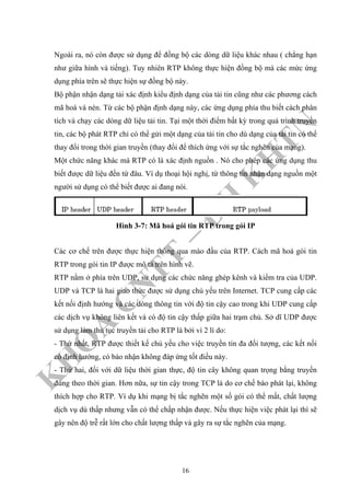 K
H
O
A
C
N
TT
–
Đ
H
K
H
TN
Ngoài ra, nó còn được sử dụng để đồng bộ các dòng dữ liệu khác nhau ( chẳng hạn
như giữa hình và tiếng). Tuy nhiên RTP không thực hiện đồng bộ mà các mức ứng
dụng phía trên sẽ thực hiện sự đồng bộ này.
Bộ phận nhận dạng tải xác định kiểu định dạng của tải tin cũng như các phương cách
mã hoá và nén. Từ các bộ phận định dạng này, các ứng dụng phía thu biết cách phân
tích và chạy các dòng dữ liệu tải tin. Tại một thời điểm bất kỳ trong quá trình truyền
tin, các bộ phát RTP chỉ có thể gửi một dạng của tải tin cho dù dạng của tải tin có thể
thay đổi trong thời gian truyền (thay đổi để thích ứng với sự tắc nghẽn của mạng).
Một chức năng khác mà RTP có là xác định nguồn . Nó cho phép các ứng dụng thu
biết được dữ liệu đến từ đâu. Ví dụ thoại hội nghị, từ thông tin nhận dạng nguồn một
người sử dụng có thể biết được ai đang nói.
Hình 3-7: Mã hoá gói tin RTP trong gói IP
Các cơ chế trên được thực hiện thông qua mào đầu của RTP. Cách mã hoá gói tin
RTP trong gói tin IP được mô tả trên hình vẽ.
RTP nằm ở phía trên UDP, sử dụng các chức năng ghép kênh và kiểm tra của UDP.
UDP và TCP là hai giao thức được sử dụng chủ yếu trên Internet. TCP cung cấp các
kết nối định hướng và các dòng thông tin với độ tin cậy cao trong khi UDP cung cấp
các dịch vụ không liên kết và có độ tin cậy thấp giữa hai trạm chủ. Sở dĩ UDP được
sử dụng làm thủ tục truyền tải cho RTP là bởi vì 2 lí do:
- Thứ nhất, RTP được thiết kế chủ yếu cho việc truyền tin đa đối tượng, các kết nối
có định hướng, có báo nhận không đáp ứng tốt điều này.
- Thứ hai, đối với dữ liệu thời gian thực, độ tin cây không quan trọng bằng truyền
đúng theo thời gian. Hơn nữa, sự tin cậy trong TCP là do cơ chế báo phát lại, không
thích hợp cho RTP. Ví dụ khi mạng bị tắc nghẽn một số gói có thể mất, chất lượng
dịch vụ dù thấp nhưng vẫn có thể chấp nhận được. Nếu thực hiện việc phát lại thì sẽ
gây nên độ trễ rất lớn cho chất lượng thấp và gây ra sự tắc nghẽn của mạng.
16
 