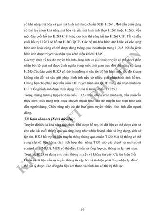 K
H
O
A
C
N
TT
–
Đ
H
K
H
TN
có khả năng mã hóa và giải mã hình ảnh theo chuẩn QCIF H.261. Một đầu cuối cũng
có thể tùy chọn khả năng mã hóa và giải mã hình ảnh theo H.261 hoặc H.263. Nếu
một đầu cuối hỗ trợ H.263 CIF hoặc cao hơn thì cũng hỗ trợ H.261 CIF. Tất cả đầu
cuối hỗ trợ H.263 sẽ hỗ trợ H.263 QCIF. Các bộ mã hóa hình ảnh khác và các dạng
hình ảnh khác cũng có thể được dùng thông qua thoả thuận trong H.245. Nhiều kênh
hình ảnh được truyền và nhận qua kênh điều khiển H.245.
Các tuỳ chọn về tốc độ truyền bit ảnh, dạng ảnh và giải thuật truyền có thể được chấp
nhận bởi bộ giải mã được định nghĩa trong suốt thời gian trao đổi khả năng sử dụng
H.245.Các đầu cuối H.323 có thể hoạt động ở các tốc độ bit hình ảnh, tốc độ khung
không cân đối và các giải pháp hình ảnh nếu có nhiều giải pháp hình ảnh hỗ trợ.
Chẳng hạn cho phép một đầu cuối CIF truyền hình ảnh QCIF trong khi nhận hình ảnh
CIF. Dòng hình ảnh được định dạng như mô tả trong chuẩn H.225.0
Trong những trường hợp các đầu cuối H.323 nhận nhiều kênh hình ảnh, đầu cuối cần
thực hiện chức năng trộn hoặc chuyển mạch hình ảnh để truyền báo hiệu hình ảnh
đến người dùng. Chức năng này có thể bao gồm truyền nhiều hình ảnh đến người
dùng.
3.8 Data channel (Kênh dữ liệu):
Truyền dữ liệu là khả năng tùy chọn. Khi được hỗ trợ, thì dữ liệu có thể được chia sẻ
cho các đầu cuối thông qua các ứng dụng như white board, chia sẻ ứng dụng, chia sẻ
tập tin. H323 hỗ trợ dữ liệu truyền thông thông qua chuẩn T120.Một hệ thống có thể
cung cấp dữ liệu bằng cách tích hợp khả năng T120 vào các client và multipoint
control unit (MCU). MCU có thể điều khiển và tổng hợp các thông tin lại với nhau.
Tóm lại, H323 sử dụng cả truyền thông tin cậy và không tin cậy. Các tín hiệu điều
khiển và dữ liệu cần sự truyền thông tin cậy bởi vì tín hiệu phải được nhận lại để có
thể xử lý được. Các dòng dữ liệu âm thanh và hình ảnh có thể bị thất lạc.
19
 