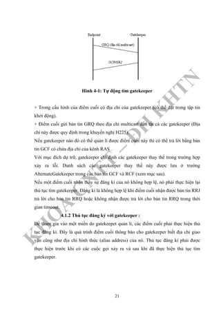 K
H
O
A
C
N
TT
–
Đ
H
K
H
TN
Hình 4-1: Tự động tìm gatekeeper
+ Trong cấu hình của điểm cuối có địa chỉ của gatekeeper (có thể đặt trong tập tin
khởi động).
+ Điểm cuối gửi bản tin GRQ theo địa chỉ multicast đến tất cả các gatekeeper (Địa
chỉ này được quy định trong khuyến nghị H225).
Nếu gatekeeper nào đó có thể quản lí được điểm cuối này thì có thể trả lời bằng bản
tin GCF có chứa địa chỉ của kênh RAS .
Với mục đích dự trữ, gatekeeper chỉ định các gatekeeper thay thế trong trường hợp
xảy ra lỗi. Danh sách các gatekeeper thay thế này được lưu ở trường
AlternateGatekeeper trong các bản tin GCF và RCF (xem mục sau).
Nếu một điểm cuối nhận thấy sự đăng kí của nó không hợp lệ, nó phải thực hiện lại
thủ tục tìm gatekeeper. Đăng kí là không hợp lệ khi điểm cuối nhận được bản tin RRJ
trả lời cho bản tin RRQ hoặc không nhận được trả lời cho bản tin RRQ trong thời
gian timeout.
4.1.2 Thủ tục đăng ký với gatekeeper :
Để tham gia vào một miền do gatekeepet quản lí, các điểm cuối phải thực hiện thủ
tục đăng kí. Đây là quá trình điểm cuối thông báo cho gatekeeper biết địa chỉ giao
vận cũng như địa chỉ hình thức (alias address) của nó. Thủ tục đăng kí phải được
thực hiện trước khi có các cuộc gọi xảy ra và sau khi đã thực hiện thủ tục tìm
gatekeeper.
21
 