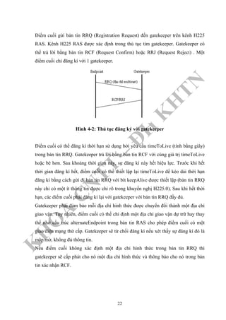 K
H
O
A
C
N
TT
–
Đ
H
K
H
TN
Điểm cuối gửi bản tin RRQ (Registration Request) đến gatekeeper trên kênh H225
RAS. Kênh H225 RAS được xác định trong thủ tục tìm gatekeeper. Gatekeeper có
thể trả lời bằng bản tin RCF (Request Confirm) hoặc RRJ (Request Reject) . Một
điểm cuối chỉ đăng kí với 1 gatekeeper.
Hình 4-2: Thủ tục đăng ký với gatekeeper
Điểm cuối có thể đăng kí thời hạn sử dụng bởi yêu cầu timeToLive (tính bằng giây)
trong bản tin RRQ. Gatekeeper trả lời bằng bản tin RCF với cùng giá trị timeToLive
hoặc bé hơn. Sau khoảng thời gian này, sự đăng kí này hết hiệu lực. Trước khi hết
thời gian đăng kí hết, điểm cuối có thể thiết lập lại timeToLive để kéo dài thời hạn
đăng kí bằng cách gửi đi bản tin RRQ với bit keepAlive được thiết lập (bản tin RRQ
này chỉ có một ít thông tin được chỉ rõ trong khuyến nghị H225.0). Sau khi hết thời
hạn, các điểm cuối phải đăng kí lại với gatekeeper với bản tin RRQ đầy đủ.
Gatekeeper phải đảm bảo mỗi địa chỉ hình thức được chuyển đổi thành một địa chỉ
giao vận. Tuy nhiên, điểm cuối có thể chỉ định một địa chỉ giao vận dự trữ hay thay
thế nhờ cấu trúc alternateEndpoint trong bản tin RAS cho phép điểm cuối có một
giao diện mạng thứ cấp. Gatekeeper sẽ từ chối đăng kí nếu xét thấy sự đăng kí đó là
mập mờ, không đủ thông tin.
Nếu điểm cuối không xác định một địa chỉ hình thức trong bản tin RRQ thì
gatekeeper sẽ cấp phát cho nó một địa chỉ hình thức và thông báo cho nó trong bản
tin xác nhận RCF.
22
 