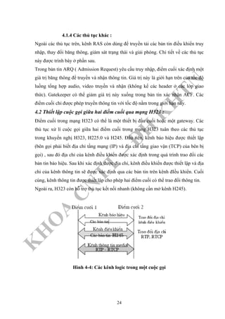 K
H
O
A
C
N
TT
–
Đ
H
K
H
TN
4.1.4 Các thủ tục khác :
Ngoài các thủ tục trên, kênh RAS còn dùng để truyền tải các bản tin điều khiển truy
nhập, thay đổi băng thông, giám sát trạng thái và giải phóng. Chi tiết về các thủ tục
này được trình bày ở phần sau.
Trong bản tin ARQ ( Admission Request) yêu cầu truy nhập, điểm cuối xác định một
giá trị băng thông để truyền và nhận thông tin. Giá trị này là giới hạn trên của tốc độ
luồng tổng hợp audio, video truyền và nhận (không kể các header ở các lớp giao
thức). Gatekeeper có thể giảm giá trị này xuống trong bản tin xác nhận ACF. Các
điểm cuối chỉ được phép truyền thông tin với tốc độ nằm trong giới hạn này.
4.2 Thiết lập cuộc gọi giữa hai điềm cuối qua mạng H323 :
Điểm cuối trong mạng H323 có thể là một thiết bị đầu cuối hoặc một gateway. Các
thủ tục xử lí cuộc gọi giữa hai điểm cuối trong mạng H323 tuân theo các thủ tục
trong khuyến nghị H323, H225.0 và H245. Đầu tiên, kênh báo hiệu được thiết lập
(bên gọi phải biết địa chỉ tầng mạng (IP) và địa chỉ tầng giao vận (TCP) của bên bị
gọi) , sau đó địa chỉ của kênh điều khiển được xác định trong quá trình trao đổi các
bản tin báo hiệu. Sau khi xác định được địa chỉ, kênh điều khiển được thiết lập và địa
chỉ của kênh thông tin sẽ được xác định qua các bản tin trên kênh đIều khiển. Cuối
cùng, kênh thông tin được thiết lập cho phép hai điểm cuối có thể trao đổi thông tin.
Ngoài ra, H323 còn hỗ trợ thủ tục kết nối nhanh (không cần mở kênh H245).
Hình 4-4: Các kênh logic trong một cuộc gọi
24
 