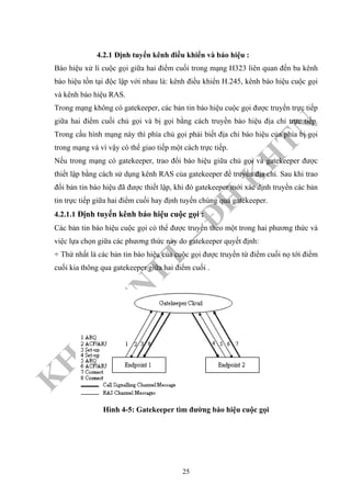 K
H
O
A
C
N
TT
–
Đ
H
K
H
TN
4.2.1 Định tuyến kênh điều khiển và báo hiệu :
Báo hiệu xử lí cuộc gọi giữa hai điểm cuối trong mạng H323 liên quan đến ba kênh
báo hiệu tồn tại độc lập với nhau là: kênh điều khiển H.245, kênh báo hiệu cuộc gọi
và kênh báo hiệu RAS.
Trong mạng không có gatekeeper, các bản tin báo hiệu cuộc gọi được truyền trực tiếp
giữa hai điểm cuối chủ gọi và bị gọi bằng cách truyền báo hiệu địa chỉ trực tiếp.
Trong cấu hình mạng này thì phía chủ gọi phải biết địa chỉ báo hiệu của phía bị gọi
trong mạng và vì vậy có thể giao tiếp một cách trực tiếp.
Nếu trong mạng có gatekeeper, trao đổi báo hiệu giữa chủ gọi và gatekeeper được
thiết lập bằng cách sử dụng kênh RAS của gatekeeper để truyền địa chỉ. Sau khi trao
đổi bản tin báo hiệu đã được thiết lập, khi đó gatekeeper mới xác định truyền các bản
tin trực tiếp giữa hai điểm cuối hay định tuyến chúng qua gatekeeper.
4.2.1.1 Định tuyến kênh báo hiệu cuộc gọi :
Các bản tin báo hiệu cuộc gọi có thể được truyền theo một trong hai phương thức và
việc lựa chọn giữa các phương thức này do gatekeeper quyết định:
+ Thứ nhất là các bản tin báo hiệu của cuộc gọi được truyền từ điểm cuối nọ tới điểm
cuối kia thông qua gatekeeper giữa hai điểm cuối .
Hình 4-5: Gatekeeper tìm đường báo hiệu cuộc gọi
25
 