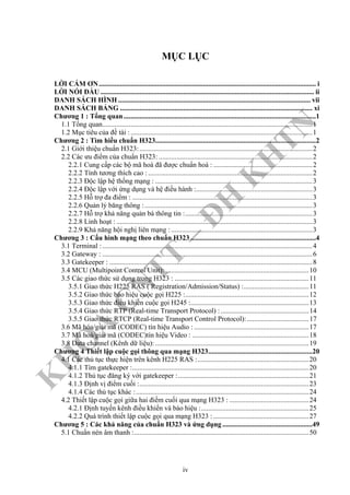 K
H
O
A
C
N
TT
–
Đ
H
K
H
TN
MỤC LỤC
LỜI CÁM ƠN........................................................................................................................... i
LỜI NÓI ĐẦU ......................................................................................................................... ii
DANH SÁCH HÌNH ............................................................................................................. vii
DANH SÁCH BẢNG ............................................................................................................. xi
Chương 1 : Tổng quan.............................................................................................................1
1.1 Tổng quan.......................................................................................................................1
1.2 Mục tiêu của đề tài :.......................................................................................................1
Chương 2 : Tìm hiều chuẩn H323...........................................................................................2
2.1 Giới thiệu chuẩn H323:..................................................................................................2
2.2 Các ưu điểm của chuẩn H323: .......................................................................................2
2.2.1 Cung cấp các bộ mã hoá đã được chuẩn hoá : ........................................................2
2.2.2 Tính tương thích cao : .............................................................................................2
2.2.3 Độc lập hệ thống mạng : .........................................................................................3
2.2.4 Độc lập với ứng dụng và hệ điều hành :..................................................................3
2.2.5 Hỗ trợ đa điểm : ......................................................................................................3
2.2.6 Quản lý băng thông :...............................................................................................3
2.2.7 Hỗ trợ khả năng quản bá thông tin :........................................................................3
2.2.8 Linh hoạt : ...............................................................................................................3
2.2.9 Khả năng hội nghị liên mạng : ................................................................................3
Chương 3 : Cấu hình mạng theo chuẩn H323 .......................................................................4
3.1 Terminal :.......................................................................................................................4
3.2 Gateway : .......................................................................................................................6
3.3 Gatekeeper : ...................................................................................................................8
3.4 MCU (Multipoint Control Unit): .................................................................................10
3.5 Các giao thức sử dụng trong H323 : ............................................................................11
3.5.1 Giao thức H225 RAS ( Registration/Admission/Status) :.....................................11
3.5.2 Giao thức báo hiệu cuộc gọi H225 :......................................................................12
3.5.3 Giao thức điều khiển cuộc gọi H245 :...................................................................13
3.5.4 Giao thức RTP (Real-time Transport Protocol) :..................................................14
3.5.5 Giao thức RTCP (Real-time Transport Control Protocol):...................................17
3.6 Mã hóa/giải mã (CODEC) tín hiệu Audio : .................................................................17
3.7 Mã hoá/giải mã (CODEC)tín hiệu Video : ..................................................................18
3.8 Data channel (Kênh dữ liệu): .......................................................................................19
Chương 4 Thiết lập cuộc gọi thông qua mạng H323...........................................................20
4.1 Các thủ tục thực hiện trên kênh H225 RAS :...............................................................20
4.1.1 Tìm gatekeeper :....................................................................................................20
4.1.2 Thủ tục đăng ký với gatekeeper :..........................................................................21
4.1.3 Định vị điểm cuối :................................................................................................23
4.1.4 Các thủ tục khác :..................................................................................................24
4.2 Thiết lập cuộc gọi giữa hai điềm cuối qua mạng H323 : .............................................24
4.2.1 Định tuyến kênh điều khiển và báo hiệu :.............................................................25
4.2.2 Quá trình thiết lập cuộc gọi qua mạng H323 : ......................................................27
Chương 5 : Các khả năng của chuẩn H323 và ứng dụng ...................................................49
5.1 Chuẩn nén âm thanh :...................................................................................................50
iv
 