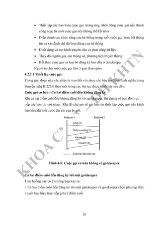 K
H
O
A
C
N
TT
–
Đ
H
K
H
TN
• Thiết lập các báo hiệu cuộc gọi tương ứng, khởi động cuộc gọi nếu thành
công hoặc từ chối cuộc gọi nếu không thể kết nôis
• Điều chỉnh các chức năng của hệ thống trong suốt cuộc gọi, trao đổi thông
tin và xác định chế độ hoạt động của hệ thống
• Định dạng và mở kênh truyền, thu và phát dòng dữ liệu
• Thay đổi người gọi, các thông số, phương tiện truyền thông
• Kết thúc cuộc gọi và loại bỏ đăng ký ban đầu ở Gatekeeper.
Người ta chia một cuộc gọi làm 5 giai đoạn gồm :
4.2.2.1 Thiết lập cuộc gọi :
Trong giai đoạn này các phần tử trao đổi với nhau các bản tin được định nghĩa trong
khuyến nghị H.225.0 theo một trong các thủ tục được trình bày sau đây.
Cuộc gọi cơ bản - Cả hai điểm cuối đều không đăng ký
Khi cả hai điểm cuối đều không đăng ký với gatekeeper, thì chúng sẽ trao đổi trực
tiếp các bản tin với nhau . Khi đó chủ gọi sẽ gửi bản tin thiết lập cuộc gọi trên kênh
báo hiệu đã biết trước địa chỉ của bị gọi.
Hình 4-9: Cuộc gọi cơ bản không có gatekeeper
Cả hai điểm cuối đều đăng ký tới một gatekeeper
Tình huống này có 2 trường hợp xảy ra:
+ Cả hai điểm cuối đều đăng ký tới một gatekeeper và gatekeeper chọn phương thức
truyền báo hiệu trực tiếp giữa 2 điểm cuối.
28
 