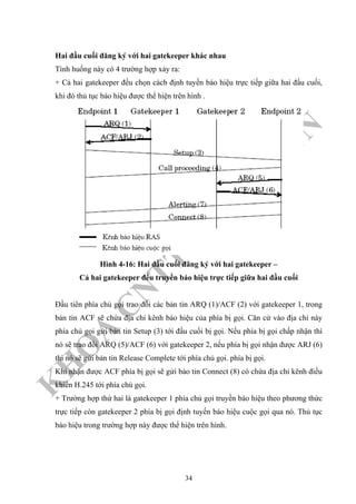 K
H
O
A
C
N
TT
–
Đ
H
K
H
TN
Hai đầu cuối đăng ký với hai gatekeeper khác nhau
Tình huống này có 4 trường hợp xảy ra:
+ Cả hai gatekeeper đều chọn cách định tuyến báo hiệu trực tiếp giữa hai đầu cuối,
khi đó thủ tục báo hiệu được thể hiện trên hình .
Hình 4-16: Hai đầu cuối đăng ký với hai gatekeeper –
Cả hai gatekeeper đều truyền báo hiệu trực tiếp giữa hai đầu cuối
Đầu tiên phía chủ gọi trao đổi các bản tin ARQ (1)/ACF (2) với gatekeeper 1, trong
bản tin ACF sẽ chứa địa chỉ kênh báo hiệu của phía bị gọi. Căn cứ vào địa chỉ này
phía chủ gọi gửi bản tin Setup (3) tới đầu cuối bị gọi. Nếu phía bị gọi chấp nhận thì
nó sẽ trao đổi ARQ (5)/ACF (6) với gatekeeper 2, nếu phía bị gọi nhận được ARJ (6)
thì nó sẽ gửi bản tin Release Complete tới phía chủ gọi. phía bị gọi.
Khi nhận được ACF phía bị gọi sẽ gửi bảo tin Connect (8) có chứa địa chỉ kênh điều
khiển H.245 tới phía chủ gọi.
+ Trường hợp thứ hai là gatekeeper 1 phía chủ gọi truyền báo hiệu theo phương thức
trực tiếp còn gatekeeper 2 phía bị gọi định tuyến báo hiệu cuộc gọi qua nó. Thủ tục
báo hiệu trong trường hợp này được thể hiện trên hình.
34
 