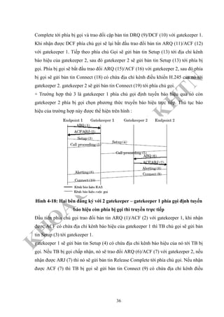 K
H
O
A
C
N
TT
–
Đ
H
K
H
TN
Complete tới phía bị gọi và trao đổi cặp bản tin DRQ (9)/DCF (10) với gatekeeper 1.
Khi nhận được DCF phía chủ gọi sẽ lại bắt đầu trao đổi bản tin ARQ (11)/ACF (12)
với gatekeeper 1. Tiếp theo phía chủ Gọi sẽ gửi bản tin Setup (13) tới địa chỉ kênh
báo hiệu của gatekeeper 2, sau đó gatekeeper 2 sẽ gửi bản tin Setup (13) tới phía bị
gọi. Phía bị gọi sẽ bắt đầu trao đổi ARQ (15)/ACF (16) với gatekeeper 2, sau đó phía
bị gọi sẽ gửi bản tin Connect (18) có chứa địa chỉ kênh điều khiển H.245 của nó tới
gatekeeper 2. gatekeeper 2 sẽ gửi bản tin Connect (19) tới phía chủ gọi.
+ Trường hợp thứ 3 là gatekeeper 1 phía chủ gọi định tuyến báo hiệu qua nó còn
gatekeeper 2 phía bị gọi chọn phương thức truyến báo hiệu trực tiếp. Thủ tục báo
hiệu của trường hợp này được thể hiện trên hình :
Hình 4-18: Hai bên đăng ký với 2 gatekeeper – gatekeeper 1 phía gọi định tuyến
báo hiệu còn phía bị gọi thì truyền trực tiếp
Đầu tiên phía chủ gọi trao đổi bản tin ARQ (1)/ACF (2) với gatekeeper 1, khi nhận
được ACF có chứa địa chỉ kênh báo hiệu của gatekeeper 1 thì TB chủ gọi sẽ gửi bản
tin Setup (3) tới gatekeeper 1.
gatekeeper 1 sẽ gửi bản tin Setup (4) có chứa địa chỉ kênh báo hiệu của nó tới TB bị
gọi. Nếu TB bị gọi chấp nhận, nó sẽ trao đổi ARQ (6)/ACF (7) với gatekeeper 2, nếu
nhận được ARJ (7) thì nó sẽ gửi bản tin Release Complete tới phía chủ gọi. Nếu nhận
được ACF (7) thì TB bị gọi sẽ gửi bản tin Connect (9) có chứa địa chỉ kênh điều
36
 