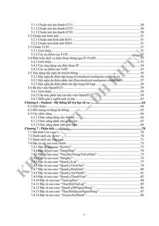 K
H
O
A
C
N
TT
–
Đ
H
K
H
TN
5.1.1 Chuẩn nén âm thanh G711:...................................................................................50
5.1.2 Chuẩn nén âm thanh G723 :..................................................................................50
5.1.3 Chuẩn nén âm thanh G729 :..................................................................................50
5.2 Chuẩn nén hình ảnh :....................................................................................................51
5.2.1 Chuẩn nén hình ảnh H261 :...................................................................................51
5.2.2 Chuẩn nén hình ảnh H263:....................................................................................51
5.3 Chuẩn T120 :................................................................................................................51
5.3.1 Giới thiệu : ............................................................................................................51
5.3.2 Các ưu điểm của T120 : ........................................................................................52
5.4 Phát triển dịch vụ điện thoại thông qua IP (VoIP):......................................................53
5.4.1 Giới thiệu : ............................................................................................................53
5.4.2 Các ứng dụng của điện thoại IP : ..........................................................................54
5.4.3 Các ưu điểm của VoIP : ........................................................................................55
5.5 Xây dựng hội nghị đa truyền thông:.............................................................................56
5.5.1 Hội nghị đa điểm tập trung (Centralized multipoint conference): ........................56
5.5.2 Hội nghị đa điểm phân tán (Decentralized multipoint conference):.....................57
5.5.3 Hội nghị đa điểm phân tán tập trung kết hợp:.......................................................58
5.6 Bộ thư viện OpenH323: ...............................................................................................59
5.6.1 Giới thiệu : ............................................................................................................59
5.6.2 Cấu trúc phân lớp của thư viên OpenH323 :.........................................................59
5.6.3 Diễn giải ý nghĩa một số lớp :...............................................................................63
Chương 6 : Student - Hệ thống hỗ trợ học từ xa :...............................................................64
6.1 Giới thiệu : ...................................................................................................................64
6.2 Đối tượng sử dụng hệ thống:........................................................................................65
6.3 Các chức năng :............................................................................................................66
6.3.1 Chức năng dàng cho Admin :................................................................................66
6.3.2 Chức năng dành cho giáo viên :............................................................................67
6.3.3 Chức năng dành cho sinh viên : ............................................................................69
Chương 7 : Phân tích .............................................................................................................70
7.1 Mô hình Use case :.......................................................................................................70
7.2 Danh sách các Actor : ..................................................................................................70
7.3 Danh sách các Use-case: ..............................................................................................71
7.4 Đặc tả các use-case chính :...........................................................................................73
7.4.1 Đặc tả use-case “KetNoi”: ....................................................................................73
7.4.2 Đặc tả use-case “DangNhap” :..............................................................................74
7.4.3 Đặc tả use-case “ThayDoiThongTinCaNhan” :....................................................75
7.4.4 Đặc tả use-case “DangKy” :..................................................................................76
7.4.5 Đặc tả use-case “QuanLyLop” :............................................................................77
7.4.6 Đặc tả use-case “QuanLyTextChat” : ...................................................................79
7.4.7 Đặc tả use-case “QuanLyHinhAnh” : ...................................................................80
7.4.8 Đặc tả use-case “QuanLyAmThanh” :..................................................................81
7.4.9 Đặc tả use-case “QuanLyThanhVien” : ................................................................82
7.4.10 Đặc tả use-case “TaoLopHoc” :..........................................................................84
7.4.11 Đặc tả use-case “ThayDoiChuLop” :..................................................................85
7.4.12 Đặc tả use-case “QuanLyDSNguoiDung” : ........................................................86
7.4.13 Đặc tả use-case “ThayDoiQuyenNguoiDung” : .................................................87
7.4.14 Đặc tả use-case “TruyenAmThanh” : .................................................................88
v
 