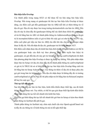 K
H
O
A
C
N
TT
–
Đ
H
K
H
TN
Báo hiệu kiểu Overlap
Các thành phần trong mạng H323 có thể được hỗ trợ khả năng báo hiệu kiểu
Overlap. Nếu trong mạng có gatekeeper thì thủ tục báo hiệu kiểu Overlap sẽ được
dùng, các điểm cuối gửi đến gatekeeper bản tin ARQ mỗi khi có thêm thông tin về
địa chỉ gọi. Địa chỉ này được lưu trong trường destinationInfo của bản tin ARQ. Nếu
địa chỉ này là chưa đầy đủ (gatekeeper không thể xác định được đích) thì gatekeeper
sẽ trả lời bằng bản tin ARJ với thành phần thông tin AddmissionRejectReason có giá
trị là incompleteAddress (nếu có giá trị khác thì cuộc gọi coi như bị huỷ bỏ). Vì vậy,
điểm cuối phải gửi tiếp các bản tin ARQ cho đến khi địa chỉ mà gatekeeper nhận
được là đầy đủ. Nếu đã nhận đủ địa chỉ, gatekeeper trả lời bằng bản tin ACF.
Khi điểm cuối nhận được địa chỉ kênh báo hiệu đích destCallSignalAddress (có thể là
của gatekeeper hoặc của đích tuỳ theo phương pháp định tuyến báo hiệu) từ
gatekeeper, nó gửi đến địa chỉ này gói tin Setup với trường canOverlapSend chỉ định
liệu phương pháp báo hiệu Overlap có được áp dụng hay không. Nếu phía nhận nhận
được bản tin Setup với địa chỉ chưa đầy đủ và thành phần thông tin canOverlapSend
có giá trị là TRUE thì nó sẽ khởi động thủ tục báo hiệu kiểu Overlap bằng cách trả
lời bằng bản tin Setup Acknowledge. Các thông tin thêm về địa chỉ sẽ được phía chủ
gọi gửi trong bản tin Information. Nếu địa chỉ nhận được là không đầy đủ và trường
canOverlapSend có giá trị FALSE thì phía nhận trả lời bằng bản tin ReleaseComplete
để huỷ bỏ cuộc gọi.
Thủ tục kết nối nhanh
Sau khi trao đổi các bản tin báo hiệu, kênh điều khiển được thiết lập, sau đó kênh
thông tin mới được mở. Tuy nhiên, có thể bỏ qua giai đoạn thiết lập kênh điều khiển
bằng cách dùng thủ tục kết nối nhanh trên kênh báo hiệu.
Phía chủ gọi khởi động thủ tục kết nối nhanh khi gửi bản tin Setup có kèm theo thành
phần thông tin fastStart đến phí bị gọi.
Thành phần thông tin fastSatrt này chứa một chuỗi cấu trúc OpenLogicalChanel mô
tả đầy đủ các thông tin về kênh thông tin mà nó đề nghị thiết lập.
38
 