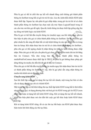 K
H
O
A
C
N
TT
–
Đ
H
K
H
TN
Phía bị gọi có thể từ chối thủ tục kết nối nhanh bằng cách không gửi thành phần
thông tin fastStart trong bất cứ gói tin trả lời nào. Lúc đó, kênh điều khiển H245 phải
được thiết lập. Ngược lại, nếu phía bị gọi chấp nhận, trong gói tin trả lời sẽ có chứa
thành phần thông tin fastStart lựa chọn một cấu trúc Open LogicalChanel trong số
các cấu trúc mà bên gọi đề nghị. Qua đó, kênh thông tin được thiết lập giống như thủ
tục đóng mở kênh logic của kênh H245.
Phía bị gọi có thể bắt đầu truyền thông tin (media) ngay sau khi nhận được gói tin
báo hiệu từ phía chủ gọi có chứa thành phần thông tin fastStart. Do đó phía chủ gọi
phải chuẩn bị sẵn sàng để nhận bất cứ một kênh thông tin nào mà nó đã đưa ra trong
bản tin Setup. Khi nhận được bản tin trả lời có chứa thành phần thông tin fastStart ,
phía chủ gọi có thể ngừng chuẩn bị nhận thông tin trên các kênh không được chấp
nhận. Phía chủ gọi có thể yêu cầu phía bị gọi chưa gửi thông tin trước khi trả lời bằng
bản tin Connect. Nếu như trong bản tin Setup, thành phần thông tin
mediaWaitForConnect được thiết lập là TRUE thì phía bị goi không được phép gửi
dòng thông tin media cho đến khi đã gửi đi bản tin Connect.
Phía chủ gọi có thể bắt đầu truyền thông tin media ngay khi nhận được bản tin trả lời
có thành phần thông tin fastStart.Vì vậy, bên bị gọi phải sẵn sàng nhận thông tin
media trên kênh mà nó đã chấp nhận.
Chuyển sang kênh H245
Sau khi thiết lập cuộc gọi sử dụng thủ tục kết nối nhanh, một trong hai bên có nhu
cầu sử dụng các thủ tục chỉ có ở kênh H245.
Một trong hai bên có thể khởi động thủ tục thiết lập kênh H245 trong bất kì thời điểm
nào của cuộc gọi, sử dụng phương thức mã hoá gói tin H245 trong gói tin H225 (xem
phần sau) hoặc sử dụng kết nối kênh H245 riêng. Khi sử dụng thủ tục kết nối nhanh,
kênh báo hiệu phải được mở cho đến khi cuộc gọi kết thúc hoặc kênh H245 được
thiết lập.
Khi sử dụng kênh H245 riêng, tất cả các thủ tục bắt buộc của H245 phải được thực
hiện trước khi khởi động các thủ tục khác.
39
 