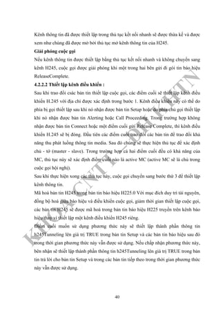 K
H
O
A
C
N
TT
–
Đ
H
K
H
TN
Kênh thông tin đã được thiết lập trong thủ tục kết nối nhanh sẽ được thừa kế và được
xem như chúng đã được mở bởi thủ tục mở kênh thông tin của H245.
Giải phóng cuộc gọi
Nếu kênh thông tin được thiết lập bằng thủ tục kết nối nhanh và không chuyển sang
kênh H245, cuộc gọi được giải phóng khi một trong hai bên gửi đi gói tin báo hiệu
ReleaseComplete.
4.2.2.2 Thiết lập kênh điều khiển :
Sau khi trao đổi csác bản tin thiết lập cuộc gọi, các điểm cuối sẽ thiết lập kênh điều
khiển H.245 với địa chỉ được xác định trong bước 1. Kênh điều khiển này có thể do
phía bị gọi thiết lập sau khi nó nhận được bản tin Setup hoặc do phía chủ gọi thiết lập
khi nó nhận được bản tin Alerting hoặc Call Proceeding. Trong trường hợp không
nhận được bản tin Connect hoặc một điểm cuối gửi Release Complete, thì kênh điều
khiển H.245 sẽ bị đóng. Đầu tiên các điểm cuối trao đổi các bản tin để trao đổi khả
năng thu phát luồng thông tin media. Sau đó chúng sẽ thực hiện thủ tục để xác định
chủ - tớ (master - slave). Trong trường hợp cả hai điểm cuối đều có khả năng của
MC, thủ tục này sẽ xác định điểm cuối nào là active MC (active MC sẽ là chủ trong
cuộc gọi hội nghị).
Sau khi thực hiện xong các thủ tục này, cuộc gọi chuyển sang bước thứ 3 để thiết lập
kênh thông tin.
Mã hoá bản tin H245 trong bản tin báo hiệu H225.0 Với mục đích duy trì tài nguyên,
đồng bộ hoá giữa báo hiệu và điều khiển cuộc gọi, giảm thời gian thiết lập cuộc gọi,
các bản tin H245 sẽ được mã hoá trong bản tin báo hiệu H225 truyền trên kênh báo
hiệu thay vì thiết lập một kênh điều khiển H245 riêng.
Điểm cuối muốn sử dụng phương thức này sẽ thiết lập thành phần thông tin
h245Tunneling lên giá trị TRUE trong bản tin Setup và các bản tin báo hiệu sau đó
trong thời gian phương thức này vẫn được sử dụng. Nếu chấp nhận phương thức này,
bên nhận sẽ thiết lập thành phần thông tin h245Tunneling lên giá trị TRUE trong bản
tin trả lời cho bản tin Setup và trong các bản tin tiếp theo trong thời gian phương thức
này vẫn được sử dụng.
40
 