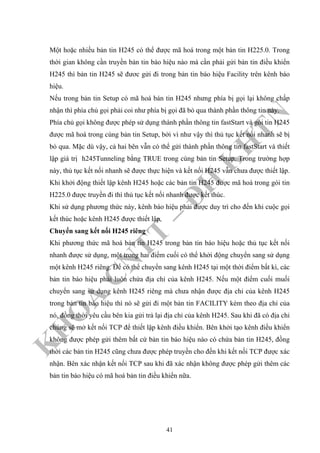K
H
O
A
C
N
TT
–
Đ
H
K
H
TN
Một hoặc nhiều bản tin H245 có thể được mã hoá trong một bản tin H225.0. Trong
thời gian không cần truyền bản tin báo hiệu nào mà cần phải gửi bản tin điều khiển
H245 thì bản tin H245 sẽ đươc gửi đi trong bản tin báo hiệu Facility trên kênh báo
hiệu.
Nếu trong bản tin Setup có mã hoá bán tin H245 nhưng phía bị gọi lại không chấp
nhận thì phía chủ gọi phải coi như phía bị gọi đã bỏ qua thành phần thông tin này.
Phía chủ gọi không được phép sử dụng thành phần thông tin fastStart và gói tin H245
được mã hoá trong cùng bản tin Setup, bởi vì như vậy thì thủ tục kết nối nhanh sẽ bị
bỏ qua. Mặc dù vậy, cả hai bên vẫn có thể gửi thành phần thông tin fastStart và thiết
lập giá trị h245Tunneling bằng TRUE trong cùng bản tin Setup. Trong trường hợp
này, thủ tục kết nối nhanh sẽ được thực hiện và kết nối H245 vẫn chưa được thiết lập.
Khi khởi động thiết lập kênh H245 hoặc các bản tin H245 được mã hoá trong gói tin
H225.0 được truyền đi thì thủ tục kết nối nhanh được kết thúc.
Khi sử dụng phương thức này, kênh báo hiệu phải được duy trì cho đến khi cuộc gọi
kết thúc hoặc kênh H245 được thiết lập.
Chuyển sang kết nối H245 riêng
Khi phương thức mã hoá bản tin H245 trong bản tin báo hiệu hoặc thủ tục kết nối
nhanh được sử dụng, một trong hai điểm cuối có thể khởi động chuyển sang sử dụng
một kênh H245 riêng. Để có thể chuyển sang kênh H245 tại một thời điểm bất kì, các
bản tin báo hiệu phải luôn chứa địa chỉ của kênh H245. Nếu một điểm cuối muối
chuyển sang sử dụng kênh H245 riêng mà chưa nhận được địa chỉ của kênh H245
trong bản tin báo hiệu thì nó sẽ gửi đi một bản tin FACILITY kèm theo địa chỉ của
nó, đồng thời yêu cầu bên kia gửi trả lại địa chỉ của kênh H245. Sau khi đã có địa chỉ
chúng sẽ mở kết nối TCP để thiết lập kênh điều khiển. Bên khởi tạo kênh điều khiển
không được phép gửi thêm bất cứ bản tin báo hiệu nào có chứa bản tin H245, đồng
thời các bản tin H245 cũng chưa được phép truyền cho đến khi kết nối TCP được xác
nhận. Bên xác nhận kết nối TCP sau khi đã xác nhận không được phép gửi thêm các
bản tin báo hiệu có mã hoá bản tin điều khiển nữa.
41
 