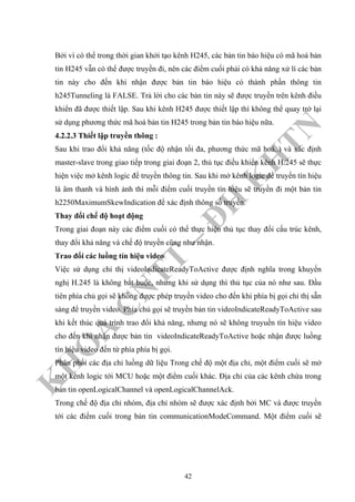 K
H
O
A
C
N
TT
–
Đ
H
K
H
TN
Bởi vì có thể trong thời gian khởi tạo kênh H245, các bản tin báo hiệu có mã hoá bản
tin H245 vẫn có thể được truyền đi, nên các điểm cuối phải có khả năng xử lí các bản
tin này cho đến khi nhận được bản tin báo hiệu có thành phần thông tin
h245Tunneling là FALSE. Trả lời cho các bản tin này sẽ được truyền trên kênh điều
khiển đã được thiết lập. Sau khi kênh H245 được thiết lập thì không thể quay trở lại
sử dụng phương thức mã hoá bản tin H245 trong bản tin báo hiệu nữa.
4.2.2.3 Thiết lập truyền thông :
Sau khi trao đổi khả năng (tốc độ nhận tối đa, phương thức mã hoá..) và xác định
master-slave trong giao tiếp trong giai đoạn 2, thủ tục điều khiển kênh H.245 sẽ thực
hiện việc mở kênh logic để truyền thông tin. Sau khi mở kênh logic để truyền tín hiệu
là âm thanh và hình ảnh thì mỗi điểm cuối truyền tín hiệu sẽ truyền đi một bản tin
h2250MaximumSkewIndication để xác định thông số truyền.
Thay đổi chế độ hoạt động
Trong giai đoạn này các điểm cuối có thể thực hiện thủ tục thay đổi cấu trúc kênh,
thay đổi khả năng và chế độ truyền cũng như nhận.
Trao đổi các luồng tín hiệu video
Việc sử dụng chỉ thị videoIndicateReadyToActive được định nghĩa trong khuyến
nghị H.245 là không bắt buộc, nhưng khi sử dụng thì thủ tục của nó như sau. Đầu
tiên phía chủ gọi sẽ không được phép truyền video cho đến khi phía bị gọi chỉ thị sẵn
sàng để truyền video. Phía chủ gọi sẽ truyền bản tin videoIndicateReadyToActive sau
khi kết thúc quá trình trao đổi khả năng, nhưng nó sẽ không truyuền tín hiệu video
cho đến khi nhận được bản tin videoIndicateReadyToActive hoặc nhận được luồng
tín hiệu video đến từ phía phía bị gọi.
Phân phối các địa chỉ luồng dữ liệu Trong chế độ một địa chỉ, một điểm cuối sẽ mở
một kênh logic tới MCU hoặc một điểm cuối khác. Địa chỉ của các kênh chứa trong
bản tin openLogicalChannel và openLogicalChannelAck.
Trong chế độ địa chỉ nhóm, địa chỉ nhóm sẽ được xác định bởi MC và được truyền
tới các điểm cuối trong bản tin communicationModeCommand. Một điểm cuối sẽ
42
 