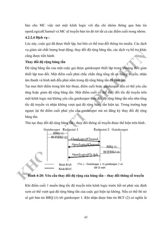K
H
O
A
C
N
TT
–
Đ
H
K
H
TN
báo cho MC việc mở một kênh logic với địa chỉ nhóm thông qua bản tin
openLogicalChannel và MC sẽ truyền bản tin đó tới tất cả các điểm cuối trong nhóm.
4.2.2.4 Dịch vụ :
Lúc này, cuộc gọi đã được thiết lập, hai bên có thể trao đổi thông tin media. Các dịch
vụ giám sát chất lượng hoạt động, thay đổi độ rộng băng tần, các dịch vụ bổ trợ khác
cũng được tiến hành.
Thay đổi độ rộng băng tần
Độ rộng băng tần của một cuộc gọi được gatekeeper thiết lập trong khoảng thời gian
thiết lập trao đổi. Một điểm cuối phải chắc chắn rằng tổng tất cả luồng truyền, nhận
âm thanh và hình ảnh đều phải nằm trong độ rộng băng tần đã thiết lập.
Tại mọi thời điểm trong khi hội thoại, điểm cuối hoặc gatekeeper đều có thể yêu cầu
tăng hoặc giảm độ rộng băng tần. Một điểm cuối có thể thay đổi tốc độ truyền trên
một kênh logic mà không yêu cầu gatekeeper thay đổi độ rộng băng tần nếu như tổng
tốc độ truyền và nhận không vượt quá độ rộng băng tần hiện tại. Trong trường hợp
ngược lại thì điểm cuối phải yêu cầu gatekeeper mà nó đăng ký thay đổi độ rộng
băng tần.
Thủ tục thay đổi độ rộng băng tần - thay đổi thông số truyền được thể hiện trên hình .
Hình 4-20: Yêu cầu thay đổi độ rộng của băng tần – thay đổi thông số truyền
Khi điểm cuối 1 muốn tăng tốc độ truyền trên kênh logic trước hết nó phải xác định
xem có thể vượt quá độ rộng băng tần của cuộc gọi hiện tại không. Nếu có thể thì nó
sẽ gửi bản tin BRQ (1) tới gatekeeper 1. Khi nhận được bản tin BCF (2) có nghĩa là
43
 