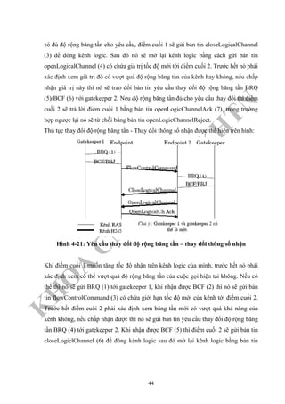 K
H
O
A
C
N
TT
–
Đ
H
K
H
TN
có đủ độ rộng băng tần cho yêu cầu, điểm cuối 1 sẽ gửi bản tin closeLogicalChannel
(3) để đóng kênh logic. Sau đó nó sẽ mở lại kênh logic bằng cách gửi bản tin
openLogicalChannel (4) có chứa giá trị tốc độ mới tới điểm cuối 2. Trước hết nó phải
xác định xem giá trị đó có vượt quá độ rộng băng tần của kênh hay không, nếu chấp
nhận giá trị này thì nó sẽ trao đổi bản tin yêu cầu thay đổi độ rộng băng tần BRQ
(5)/BCF (6) với gatekeeper 2. Nếu độ rộng băng tần đủ cho yêu cầu thay đổi thì điểm
cuối 2 sẽ trả lời điểm cuối 1 bằng bản tin openLogicChannelAck (7), trong trường
hợp ngược lại nó sẽ từ chối bằng bản tin openLogicChannelReject.
Thủ tục thay đổi độ rộng băng tần - Thay đổi thông số nhận được thể hiện trên hình:
Hình 4-21: Yêu cầu thay đổi độ rộng băng tần – thay đổi thông số nhận
Khi điểm cuối 1 muốn tăng tốc độ nhận trên kênh logic của mình, trước hết nó phải
xác định xem có thể vượt quá độ rộng băng tần của cuộc gọi hiện tại không. Nếu có
thể thì nó sẽ gửi BRQ (1) tới gatekeeper 1, khi nhận được BCF (2) thì nó sẽ gửi bản
tin flowControlCommand (3) có chứa giới hạn tốc độ mới của kênh tới điểm cuối 2.
Trước hết điểm cuối 2 phải xác định xem băng tần mới có vượt quá khả năng của
kênh không, nếu chấp nhận được thì nó sẽ gửi bản tin yêu cầu thay đổi độ rộng băng
tần BRQ (4) tới gatekeeper 2. Khi nhận được BCF (5) thì điểm cuối 2 sẽ gửi bản tin
closeLogiclChannel (6) để đóng kênh logic sau đó mở lại kênh logic bằng bản tin
44
 