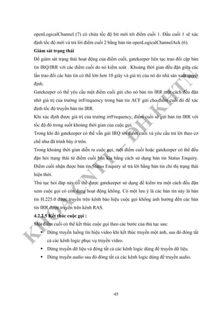 K
H
O
A
C
N
TT
–
Đ
H
K
H
TN
openLogicalChannel (7) có chứa tốc độ bit mới tới điểm cuối 1. Đầu cuối 1 sẽ xác
định tốc độ mới và trả lời điểm cuối 2 bằng bản tin openLogicalChannelAck (6).
Giám sát trạng thái
Để giám sát trạng thái hoạt động của điểm cuối, gatekeeper liên tục trao đổi cặp bản
tin IRQ/IRR với các điểm cuối do nó kiểm soát . Khoảng thời gian đều đặn giữa các
lần trao đổi các bản tin có thể lớn hơn 10 giây và giá trị của nó do nhà sản xuất quyết
định.
Gatekeeper có thể yêu cầu một điểm cuối gửi cho nó bản tin IRR một cách đều đặn
nhờ giá trị của trường irrFrequency trong bản tin ACF gửi cho điểm cuối đó để xác
định tốc độ truyền bản tin IRR.
Khi xác định được giá trị của trường irrFrequency, điểm cuối sẽ gửi bản tin IRR với
tốc độ đó trong suốt khoảng thời gian của cuộc gọi.
Trong khi đó gatekeeper có thể vẫn gửi IRQ tới điểm cuối và yêu cầu trả lời theo cơ
chế như đã trình bày ở trên.
Trong khoảng thời gian diễn ra cuộc gọi, một điểm cuối hoặc gatekeeper có thể đều
đặn hỏi trạng thái từ điểm cuối bên kia bằng cách sử dụng bản tin Status Enquiry.
Điểm cuối nhận được bản tin Status Enquiry sẽ trả lời bằng bản tin chỉ thị trạng thái
hiện thời.
Thủ tục hỏi đáp này có thể được gatekeeper sử dụng để kiểm tra một cách đều đặn
xem cuộc gọi có còn đang hoạt động không. Có một lưu ý là các bản tin này là bản
tin H.225.0 được truyền trên kênh báo hiệu cuộc gọi không ảnh hưởng đến các bản
tin IRR được truyền trên kênh RAS.
4.2.2.5 Kết thúc cuộc gọi :
Một điểm cuối có thể kết thúc cuộc gọi theo các bước của thủ tục sau:
Dừng truyền luồng tín hiệu video khi kết thúc truyền một ảnh, sau đó đóng tất
cả các kênh logic phục vụ truyền video.
Dừng truyền dữ liệu và đóng tất cả các kênh logic dùng để truyền dữ liệu.
Dừng truyền audio sau đó đóng tất cả các kênh logic dùng để truyền audio.
45
 