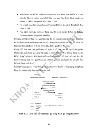 K
H
O
A
C
N
TT
–
Đ
H
K
H
TN
Truyền bản tin H.245 endSessionCommand trên kênh điều khiển H.245 để
báo cho đầu kia biết nó muốn kết thúc cuộc gọi. Sau đó nó dừng truyền các
bản tin H.245 và đóng kênh điều khiển H.245.
Nó sẽ chờ nhận bản tin endSessionCommand từ bên kia và sẽ đóng kênh điều
khiển H.245
Nếu kênh báo hiệu cuộc gọi đang mở, thì nó sẽ truyền đi bản tin Release
Complete sau đó đóng kênh báo hiệu.
Nó cũng có thể kết thúc cuộc gọi theo các thủ tục sau đây: một điểm cuối nhận bản
tin endSessionCommand mà trước đó nó không truyền đi bản tin này, thì nó sẽ lần
lượt thực hiện các bước từ 1 đến 6 trên đây chỉ bỏ qua bước 5.
Chú ý: Kết thúc một cuộc gọi không có nghĩa là kết thúc một hội nghị (cuộc gọi có
nhiều điểm cuối tham gia), một hội nghị sẽ chắc chắn kết thúc khi sử dụng bản tin
H.245 dropConference. Khi đó các điểm cuối sẽ chờ MC kết thúc cuộc gọi theo thủ
tục trên.Trong một cuộc gọi không có sự tham gia của gatekeeper thì chỉ cần thực
hiện các bước từ 1 đến 6.
Nhưng trong cuộc gọi có sự tham gia của gatekeeper thì cần có hoạt động giải phóng
băng tần, thủ tục này được thể hiện trên hình.
Hình 4-22: Điểm cuối kết thúc cuộc gọi có sự tham gia của gatekeeper
46
 