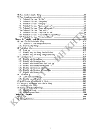 K
H
O
A
C
N
TT
–
Đ
H
K
H
TN
7.5 Phân tích kiến trúc hệ thống :.......................................................................................88
7.6 Phân tích các use-case chính :......................................................................................90
7.6.1 Phân tích Use case “KetNoi”: ...............................................................................90
7.6.2 Phân tích Use case “DangNhap”:..........................................................................91
7.6.3 Phân tích Use case “DangKy”: .............................................................................92
7.6.4 Phân tích Use case “QuanLyLopHoc”:.................................................................93
7.6.5 Phân tích Use case “QuanLyThanhVien”:............................................................95
7.6.6 Phân tích Use case “TaoLopHoc”:........................................................................97
7.6.7 Phân tích Use case “ThayDoiChuLop”:................................................................98
7.6.8 Phân tích Use case “ThayDoiQuyenNguoiDung”: ...............................................99
7.6.9 Phân tích Use case “TruyenAmThanh”: .............................................................100
Chương 8 : Thiết kế và cài đặt............................................................................................101
8.1 Lược đồ triển khai của hệ thống :...............................................................................101
8.1.1 Các node và chức năng của các node..................................................................101
8.1.2 Triển khai hệ thống : ...........................................................................................101
8.2 Thiết kế dữ liệu : ........................................................................................................102
8.2.1 Sơ đồ lớp :...........................................................................................................102
8.2.2 Thiết kế bảng lưu thông tin của lớp học :............................................................102
8.2.3 Thiết kế bảng lưu thông tin người sử dụng :.......................................................103
8.3 Thiết kế giao diện :.....................................................................................................104
8.3.1 Thiết kế màn hình chính :....................................................................................104
8.3.2 Thiết kế màn hình đăng nhập :............................................................................109
8.3.3 Thiết kế màn hình hiển thị danh sách lớp : .........................................................110
8.3.4 Thiết kế màn hình tạo lớp học mới : ...................................................................112
8.3.5 Thiết kế màn hình xoá một lớp : .........................................................................113
8.3.6 Thiết kế màn hình thay đổi mật khẩu :................................................................114
8.3.7 Thiết kế màn hình server :...................................................................................115
8.4 Thiết kế xử lý : ...........................................................................................................116
8.4.1 Danh sách các xử lý : ..........................................................................................116
8.4.2 Thiết kế các xử lý chính :....................................................................................117
8.5 Sơ đồ lớp của một số lớp xử lý chính : ......................................................................141
8.6 Công cụ và môi trường phát triển hệ thống................................................................142
8.7 Yêu cầu về phần cứng :..............................................................................................143
8.8 Hướng dẫn sử dụng hệ thống :...................................................................................143
8.8.1 Khởi động Server :..............................................................................................143
8.8.2 Khởi động các client : .........................................................................................144
Chương 9 : Tổng kết ............................................................................................................145
9.1 Kết luận :....................................................................................................................145
9.2 Hướng phát triển : ......................................................................................................145
vi
 