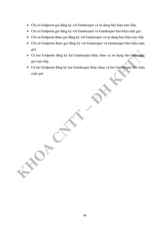 K
H
O
A
C
N
TT
–
Đ
H
K
H
TN
Chỉ có Endpoint gọi đăng ký với Gatekeeper và sử dụng báo hiệu trực tiếp.
Chỉ có Endpoint gọi đăng ký với Gatekeeper và Gatekeeper báo hiệu cuộc gọi.
Chỉ có Endpoint được gọi đăng ký với Gatekeeper và sử dụng báo hiệu trực tiếp.
Chỉ có Endpoint được gọi đăng ký với Gatekeeper và Gatekeeper báo hiệu cuộc
gọi.
Cả hai Endpoint đăng ký hai Gatekeeper khác nhau và sử dụng báo hiệu cuộc
gọi trực tiếp.
Cả hai Endpoint đăng ký hai Gatekeeper khác nhau và hai Gatekeeper báo hiệu
cuộc gọi
48
 