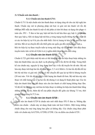 K
H
O
A
C
N
TT
–
Đ
H
K
H
TN
5.1 Chuẩn nén âm thanh :
5.1.1 Chuẩn nén âm thanh G711:
Chuẩn G.711 là một chuẩn nén âm thanh được sử dụng rộng rãi cho các hội nghị âm
thanh. Chuẩn này mô tả phương pháp mã hoá và giải mã âm thanh với tốc độ
64Kbps.Mỗi mẫu âm thanh là một số nhị phân có tám bit được sử dụng cho phạm vi
toàn cầu. ITU – T đưa ra hai quy luật mã hóa là mã hóa theo quy luật A và mã hóa
theo quy luật µ. Khi sử dụng luật mã hóa µ trong mạng truyền thông thì việc chặn tất
cả các tín hiệu ký tự 0 là yêu cầu nhất thiết. Giá trị lượng tử hóa là kết quả của luật
mã hóa. Bất cứ sự chuyển đổi cần thiết giữa các quốc gia đều sử dụng quy luật µ.
Khi tín hiệu ký tự được truyền tuần tự trong một tầng vật lý, bit số 1 (bit dấu) được
truyền trước tiên và bit số 8 (bit ít có ý nghĩa nhất) được truyền cuối cùng.
5.1.2 Chuẩn nén âm thanh G723 :
Chuẩn G.723 giới thiệu một bộ nén có thể dùng để nén tín hiệu thoại hoặc những tín
hiệu âm thanh khác của các dịch vụ đa phương tiện ở tốc độ bit rất thấp. Trong thiết
kế của chuẩn này, nguyên lý ứng dụng làm việc ở tốc độ truyền bit rất nhỏ. Bộ mã
hóa này được tích hợp hai tốc độ khác nhau: 5.3 và 6.3kbit/s. Cả hai tốc độ đều hỗ trợ
bởi bộ mã hóa và giải mã. Chúng có thể chuyển đổi qua lại tại bất kì khung truyền
(30 ms) nào. Với tốc độ 6.3 kbit/s chất lượng âm thanh tốt hơn. Bộ mã hóa này nén
thoại với chất lượng cao ở cả hai tốc độ nhưng ít sử dụng kĩ thuật phức tạp. Các tín
hiệu âm thanh khác sau khi được nén cho âm thanh có chất lượng không thực lắm.
Về độ trễ, bộ mã hóa này mã hóa tín hiệu thoại và những tín hiệu âm thanh khác bằng
những khung 30 ms, thêm độ trễ của phần chuyển đổi giữa các khung 7.5 ms, thời
gian trễ tổng cộng là 37.5 ms.
5.1.3 Chuẩn nén âm thanh G729 :
Chuẩn nén âm thanh G729 là chuẩn nén mới nhất được ITU-T đưa ra. Những đặc
điểm của chuẩn : chuẩn này sử dụng thuật toán mã hoá 8 kbit/s .Một trong những
chuẩn dùng cho mọi ứng dụng bao gồm cả không dây. Các chuẩn cùng được phát
triển với chuẩn này là G729A, G729D, G729E. Các ưu điểm của chuẩn G729 :
50
 