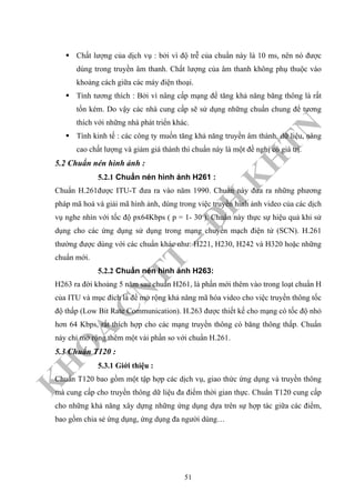 K
H
O
A
C
N
TT
–
Đ
H
K
H
TN
Chất lượng của dịch vụ : bởi vì độ trễ của chuẩn này là 10 ms, nên nó được
dùng trong truyền âm thanh. Chất lượng của âm thanh không phụ thuộc vào
khoảng cách giữa các máy điện thoại.
Tính tương thích : Bởi vì nâng cấp mạng để tăng khả năng băng thông là rất
tốn kém. Do vậy các nhà cung cấp sẽ sử dụng những chuẩn chung để tương
thích với những nhà phát triển khác.
Tính kinh tế : các công ty muốn tăng khả năng truyền âm thành, dữ liệu, nâng
cao chất lượng và giảm giá thành thì chuẩn này là một đề nghị có giá trị.
5.2 Chuẩn nén hình ảnh :
5.2.1 Chuẩn nén hình ảnh H261 :
Chuẩn H.261được ITU-T đưa ra vào năm 1990. Chuẩn này đưa ra những phương
pháp mã hoá và giải mã hình ảnh, dùng trong việc truyền hình ảnh video của các dịch
vụ nghe nhìn với tốc độ px64Kbps ( p = 1- 30 ). Chuẩn này thực sự hiệu quả khi sử
dụng cho các ứng dụng sử dụng trong mạng chuyển mạch điện tử (SCN). H.261
thường được dùng với các chuẩn khác như: H221, H230, H242 và H320 hoặc những
chuẩn mới.
5.2.2 Chuẩn nén hình ảnh H263:
H263 ra đời khoảng 5 năm sau chuẩn H261, là phần mới thêm vào trong loạt chuẩn H
của ITU và mục đích là để mở rộng khả năng mã hóa video cho việc truyền thông tốc
độ thấp (Low Bit Rate Communication). H.263 được thiết kế cho mạng có tốc độ nhỏ
hơn 64 Kbps, rất thích hợp cho các mạng truyền thông có băng thông thấp. Chuẩn
này chỉ mở rộng thêm một vài phần so với chuẩn H.261.
5.3 Chuẩn T120 :
5.3.1 Giới thiệu :
Chuẩn T120 bao gồm một tập hợp các dịch vụ, giao thức ứng dụng và truyền thông
mà cung cấp cho truyền thông dữ liệu đa điểm thời gian thực. Chuẩn T120 cung cấp
cho những khả năng xây dựng những ứng dụng dựa trên sự hợp tác giữa các điểm,
bao gồm chia sẻ ứng dụng, ứng dụng đa người dùng…
51
 
