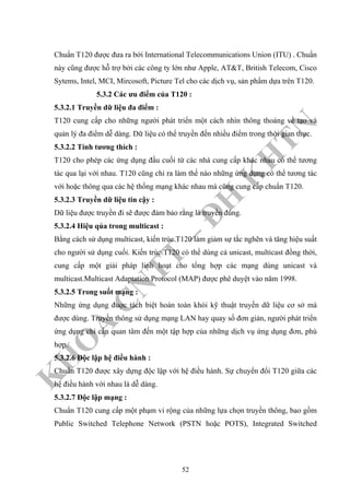 K
H
O
A
C
N
TT
–
Đ
H
K
H
TN
Chuẩn T120 được đưa ra bởi International Telecommunications Union (ITU) . Chuẩn
này cũng được hỗ trợ bởi các công ty lớn như Apple, AT&T, British Telecom, Cisco
Sytems, Intel, MCI, Mircosoft, Picture Tel cho các dịch vụ, sản phẩm dựa trên T120.
5.3.2 Các ưu điểm của T120 :
5.3.2.1 Truyền dữ liệu đa điểm :
T120 cung cấp cho những người phát triển một cách nhìn thông thoáng về tạo và
quản lý đa điểm dễ dàng. Dữ liệu có thể truyền đến nhiều điểm trong thời gian thực.
5.3.2.2 Tính tương thích :
T120 cho phép các ứng dụng đầu cuối từ các nhà cung cấp khác nhau có thể tương
tác qua lại với nhau. T120 cũng chỉ ra làm thế nào những ứng dụng có thể tương tác
với hoặc thông qua các hệ thống mạng khác nhau mà cũng cung cấp chuẩn T120.
5.3.2.3 Truyền dữ liệu tin cậy :
Dữ liệu được truyền đi sẽ được đảm bảo rằng là truyền đúng.
5.3.2.4 Hiệu qủa trong multicast :
Bằng cách sử dụng multicast, kiến trúc T120 làm giảm sự tắc nghẽn và tăng hiệu suất
cho người sử dụng cuối. Kiến trúc T120 có thể dùng cả unicast, multicast đồng thời,
cung cấp một giải pháp linh hoạt cho tổng hợp các mạng dùng unicast và
multicast.Multicast Adaptation Protocol (MAP) được phê duyệt vào năm 1998.
5.3.2.5 Trong suốt mạng :
Những ứng dụng đuợc tách biệt hoàn toàn khỏi kỹ thuật truyền dữ liệu cơ sở mà
được dùng. Truyền thông sử dụng mạng LAN hay quay số đơn giản, người phát triển
ứng dụng chỉ cần quan tâm đến một tập hợp của những dịch vụ ứng dụng đơn, phù
hợp.
5.3.2.6 Độc lập hệ điều hành :
Chuẩn T120 được xây dựng độc lập với hệ điều hành. Sự chuyển đổi T120 giữa các
hệ điều hành với nhau là dễ dàng.
5.3.2.7 Độc lập mạng :
Chuẩn T120 cung cấp một phạm vi rộng của những lựa chọn truyền thông, bao gồm
Public Switched Telephone Network (PSTN hoặc POTS), Integrated Switched
52
 