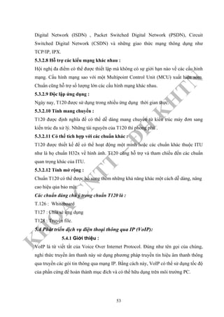K
H
O
A
C
N
TT
–
Đ
H
K
H
TN
Digital Network (ISDN) , Packet Switched Digital Network (PSDN), Circuit
Switched Digital Network (CSDN) và những giao thức mạng thông dụng như
TCP/IP, IPX.
5.3.2.8 Hỗ trợ các kiểu mạng khác nhau :
Hội nghị đa điểm có thể được thiết lập mà không có sự giới hạn nào về các cấu hình
mạng. Cấu hình mạng sao với một Multipoint Control Unit (MCU) xuất hiện sớm.
Chuẩn cũng hỗ trợ số lượng lớn các cấu hình mạng khác nhau.
5.3.2.9 Độc lập ứng dụng :
Ngày nay, T120 được sử dụng trong nhiều ứng dụng thời gian thực.
5.3.2.10 Tính mang chuyển :
T120 được định nghĩa để có thể dễ dàng mang chuyển từ kiến trúc máy đơn sang
kiến trúc đa xử lý. Những tài nguyên của T120 thì phong phú .
5.3.2.11 Có thể tích hợp với các chuẩn khác :
T120 được thiết kế để có thể hoạt động một mình hoặc các chuẩn khác thuộc ITU
như là họ chuẩn H32x về hình ảnh. T120 cũng hỗ trợ và tham chiếu đến các chuẩn
quan trọng khác của ITU.
5.3.2.12 Tính mở rộng :
Chuẩn T120 có thể được bổ sung thêm những khả năng khác một cách dễ dàng, nâng
cao hiệu qủa bảo mật.
Các chuẩn đáng chú ý trong chuẩn T120 là :
T.126 : Whiteboard
T127 : Chia sẻ ứng dụng
T128 : Truyền file.
5.4 Phát triển dịch vụ điện thoại thông qua IP (VoIP):
5.4.1 Giới thiệu :
VoIP là từ viết tắt của Voice Over Internet Protocol. Đúng như tên gọi của chúng,
nghi thức truyền âm thanh này sử dụng phương pháp truyền tín hiệu âm thanh thông
qua truyền các gói tin thông qua mạng IP. Bằng cách này, VoIP có thể sử dụng tốc độ
của phần cứng để hoàn thành mục đích và có thể hữu dụng trên môi trường PC.
53
 
