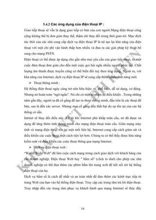 K
H
O
A
C
N
TT
–
Đ
H
K
H
TN
5.4.2 Các ứng dụng của điện thoại IP :
Giao tiếp thoại sẽ vẫn là dạng giao tiếp cơ bản của con người.Mạng điện thoại công
cộng không thể bị đơn giản thay thế, thậm chí thay đổi trong thời gian tới. Mục đích
tức thời của các nhà cung cấp dịch vụ điện thoại IP là tái tạo lại khả năng của điện
thoại với một chi phí vận hành thấp hơn nhiều và đưa ra các giải pháp kỹ thuật bổ
sung cho mạng PSTN.
Điện thoại có thể được áp dụng cho gần như mọi yêu cầu của giao tiếp thoại, từ một
cuộc đàm thoại đơn giản cho đến một cuộc gọi hội nghị nhiều người phức tạp. Chất
lượng âm thanh được truyền cũng có thể biến đổi tuỳ theo ứng dụng. Ngoài ra, với
khả năng của Internet, dịch vụ điện thoại IP sẽ cung cấp thêm nhiều tính năng mới.
Thoại thông minh :
Hệ thống điện thoại ngày càng trở nên hữu hiệu: rẻ, phổ biến, dễ sử dụng, cơ động.
Nhưng nó hoàn toàn “ngớ ngẩn”. Nó chỉ có một số phím để điều khiển . Trong những
năm gần đây, người ta đã cố gắng để tạo ra thoại thông minh, đầu tiên là các thoại để
bàn, sau là đến các server. Nhưng mọi cố gắng đều thất bại do sự tồn tại của các hệ
thống có sẵn.
Intrnet sẽ thay đổi điều này. Kể từ khi Internet phủ khắp toàn cầu, nó đã được sử
dụng để tăng thêm tính thông minh cho mạng điện thoại toàn cầu. Giữa mạng máy
tính và mạng điện thoại tồn tại một mối liên hệ. Internet cung cấp cách giám sát và
điều khiển các cuộc thoại một cách tiện lợi hơn. Chúng ta có thể thấy được khả năng
kiểm soát và điều khiển các cuộc thoại thông qua mạng Internet.
Dịch vụ điện thoại web :
"World Wide Web" đã làm cuộc cách mạng trong cách giao dịch với khách hàng của
các doanh nghiệp. Điện thoại Web hay " bấm số" (click to dial) cho phép các nhà
doanh nghiệp có thể đưa thêm các phím bấm lên trang web để kết nối tới hệ thống
điện thoại của họ.
Dịch vụ bấm số là cách dễ nhất và an toàn nhất để đưa thêm các kênh trực tiếp từ
trang Web của bạn vào hệ thống điện thoại. Truy cập các trung tâm trả lời điện thoại.
Truy nhập đến các trung tâm phục vụ khách hành qua mạng Internet sẽ thúc đẩy
54
 