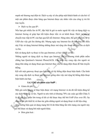 K
H
O
A
C
N
TT
–
Đ
H
K
H
TN
mạnh mẽ thương mại điện tử. Dịch vụ này sẽ cho phép một khách hành có câu hỏi về
một sản phẩm được chào hàng qua Internet đưọc các nhân viên của công ty trả lời
trực tuyến.
Dịch vụ fax qua IP :
Nếu bạn gửi nhiều fax từ PC, đặc biệt là gửi ra nước ngoài thì việc sử dụng dịch vụ
Internet faxing sẽ giúp bạn tiết kiệm được tiền và cả kênh thoại. Dịch vụ này sẽ
chuyển trực tiếp từ PC của bạn qua kết nối Internet. Hàng năm, thế giới tốn hơn 30 tỷ
USD cho việc gửi fax đường dài. Nhưng ngày nay Internet fax đã làm thay đổi điều
này.Việc sử dụng Internet không những được mở rộng cho thoại mà còn cho cả dịch
vụ fax.
Khi sử dụng dịch vụ thoại và fax qua Internet, có hai vấn đề cơ bản :
Những người sử dụng dịch vụ thoại qua Internet cần có chương trình phần mềm
chẳng hạn Quicknet's Internet PhoneJACK. Cấu hình này cung cấp cho người sử
dụng khả năng sử dụng thoại qua Internet thay cho sử dụng điện thoại để bàn truyền
thống.
Kết nối một gateway thoại qua Internet với hệ thống điện thoại hiện hành. Cấu hình
này cung cấp dịch vụ thoại qua Internet giống như việc mở rộng hệ thống điện thoại
hiện hành của bạn.
5.4.3 Các ưu điểm của VoIP :
Giảm chi phí:
Một giá cước chung sẽ thực hiện được với mạng Internet và do đó tiết kiệm đáng kể
các dịch vụ thoại và fax. Người ta ước tính có khoảng 70% các cuộc gọi đến Châu Á
là để gửi fax, phần lớn trong số đó có thể được thay thế bởi FoIP (Fax over IP). Sự
chia sẽ chi phí thiết bị và thao tác giữa những người sử dụng thoại và dữ liệu cũng
tăng cường hiệu quả sử dụng mạng bởi lẽ dư thừa băng tần trên mạng của người này
có thể được sử dụng bởi một người khác.
Đơn giản hoá :
55
 
