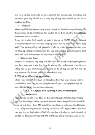 K
H
O
A
C
N
TT
–
Đ
H
K
H
TN
Một cơ sở hạ tầng tích hợp hỗ trợ tất cả các hình thức thông tin cho phép chuẩn hoá
tốt hơn và giảm tổng số thiết bị. Cơ sở hạ tầng kết hợp này có thể hỗ trợ việc tối ưu
hoá băng tần động.
Thống nhất :
Vì con người là nhân tố quan trọng nhưng cũng dễ sai lầm nhất trong một mạng viễn
thông, mọi cơ hội để hợp nhất các thao tác, loại bỏ các điểm sai sót và thống nhất các
điểm thanh toán sẽ rất có ích.
Trong các tổ chức kinh doanh, sự quản lí trên cơ sở SNMP (Simple Network
Management Protocol) có thể được cung cấp cho cả dịch vụ thoại và dữ liệu sử dụng
VoIP. Việc sử dụng thống nhất giao thức IP cho tất cả các ứng dụng hứa hẹn giảm
bớt phức tạp và tăng cường tính mềm dẻo. Các ứng dụng liên quan như dịch vụ danh
bạ và dịch vụ an ninh mạng có thể được chia sẻ dễ dàng hơn.
Nâng cao ứng dụng :
Thoại và fax chỉ là các ứng dụng khởi đầu cho VoIP, các lợi ích trong thời gian dài
hơn được mong đợi từ các ứng dụng đa phương tiện (multimedia) và đa dịch vụ.
Chẳng hạn các giải pháp thương mại Internet có thể kết hợp truy cập Web với việc
truy nhập trực tiếp đến một nhân viên hỗ trợ khách hàng...
5.5 Xây dựng hội nghị đa truyền thông:
Chuẩn H323 có thể tổ chức được các hội nghị đa điểm theo nhiều phương pháp và
cấu hình khác nhau. Các mô hình hội nghị được đề nghị là hội nghị tập trung, hội
nghị phân tán, và hội nghị tập trung, phân tán.
5.5.1 Hội nghị đa điểm tập trung (Centralized multipoint
conference):
Hội nghị kiểu này cần MCU để có thể điều khiển hội nghị được linh hoạt, dễ dàng
hơn. Các đầu cuối gửi dữ liệu, âm thanh, hình ảnh và các dòng điều khiển đến MCU
trong mô hình điểm - điểm. MC quản lý hội nghị dùng các chức năng điều khiển của
H245 , đồng thời cũng xác định khả năng của các đầu cuối. Bộ phận MP sẽ thực hiện
việc tổng hợp âm thanh, phân phối dữ liệu, tổng hợp hoặc chuuyển mạch hình ảnh và
gửi đến các đầu cuối được xác định. MP có thể cung cấp sự chuyển đổi giữa các mã
56
 