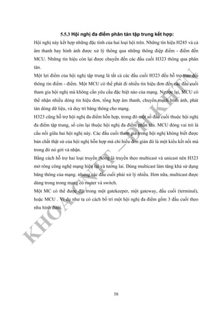 K
H
O
A
C
N
TT
–
Đ
H
K
H
TN
5.5.3 Hội nghị đa điểm phân tán tập trung kết hợp:
Hội nghị này kết hợp những đặc tính của hai loại hội trên. Những tín hiệu H245 và cả
âm thanh hay hình ảnh được xử lý thông qua những thông điệp điểm - điểm đến
MCU. Những tín hiệu còn lại được chuyển đến các đầu cuối H323 thông qua phân
tán.
Một lợi điểm của hội nghị tập trung là tất cả các đầu cuối H323 đều hỗ trợ trao đổi
thông tin điểm - điểm. Một MCU có thể phát đi nhiều tín hiệu đơn đến các đầu cuối
tham gia hội nghị mà không cần yêu cầu đặc biệt nào của mạng. Ngược lại, MCU có
thể nhận nhiều dòng tín hiệu đơn, tổng hợp âm thanh, chuyển mạch hình ảnh, phát
tán dòng dữ liệu, và duy trì băng thông cho mạng.
H323 cũng hỗ trợ hội nghị đa điểm hỗn hợp, trong đó một số đầu cuối thuộc hội nghị
đa điểm tập trung, số còn lại thuộc hội nghị đa điểm phân tán. MCU đóng vai trò là
cầu nối giữa hai hội nghị này. Các đầu cuối tham gia trong hội nghị không biết được
bản chất thật sử của hội nghị hỗn hợp mà chỉ hiểu đơn giản đó là một kiểu kết nối mà
trong đó nó gởi và nhận.
Bằng cách hỗ trợ hai loại truyền thông là truyền theo multicast và unicast nên H323
mở rông công nghệ mạng hiện tại và tương lai. Dùng multicast làm tăng khả sử dụng
băng thông của mạng. nhưng các đầu cuối phải xử lý nhiều. Hơn nữa, multicast được
dùng trong trong mạng có router và switch.
Một MC có thể được đặt trong một gatekeeper, một gateway, đầu cuối (terminal),
hoặc MCU . Ví dụ như ta có cách bố trí một hội nghị đa điểm gồm 3 đầu cuối theo
nhu hình dưới.
58
 