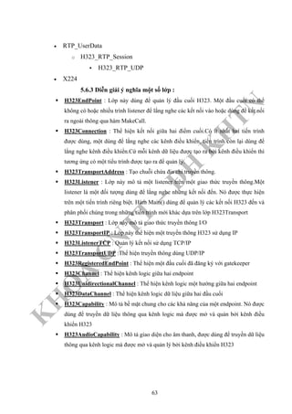 K
H
O
A
C
N
TT
–
Đ
H
K
H
TN
• RTP_UserData
o H323_RTP_Session
H323_RTP_UDP
• X224
5.6.3 Diễn giải ý nghĩa một số lớp :
H323EndPoint : Lớp này dùng để quản lý đầu cuối H323. Một đầu cuối có thể
không có hoặc nhiều trình listener để lắng nghe các kết nối vào hoặc dùng để kết nối
ra ngoài thông qua hàm MakeCall.
H323Connection : Thể hiện kết nối giữa hai điểm cuối.Có ít nhất hai tiến trình
được dùng, một dùng để lắng nghe các kênh điều khiển, tiến trình còn lại dùng để
lắng nghe kênh điều khiển.Cứ mỗi kênh dữ liệu được tạo ra bởi kênh điều khiển thì
tương ứng có một tiểu trình được tạo ra để quản lý.
H323TransportAddress : Tạo chuỗi chứa địa chỉ truyền thông.
H323Listener : Lớp này mô tả một listener trên một giao thức truyền thông.Một
listener là một đối tượng dùng để lắng nghe những kết nối đến. Nó được thực hiện
trên một tiến trình riêng biệt. Hàm Main() dùng để quản lý các kết nối H323 đến và
phân phối chúng trong những tiến trình mới khác dựa trên lớp H323Transport
H323Transport : Lớp này mô tả giao thức truyền thông I/O
H323TransportIP : Lớp này thể hiện một truyền thông H323 sử dụng IP
H323ListenerTCP : Quản lý kết nối sử dụng TCP/IP
H323TransportUDP :Thể hiện truyền thông dùng UDP/IP
H323RegisteredEndPoint : Thể hiện một đầu cuối đã đăng ký với gatekeeper
H323Channel : Thể hiện kênh logic giữa hai endpoint
H323UnidirectionalChannel : Thể hiện kênh logic một hướng giữa hai endpoint
H323DataChannel : Thể hiện kênh logic dữ liệu giữa hai đầu cuối
H323Capability : Mô tả bề mặt chung cho các khả năng của một endpoint. Nó được
dùng để truyền dữ liệu thông qua kênh logic mà được mở và quản bởi kênh điều
khiển H323
H323AudioCapability : Mô tả giao diện cho âm thanh, được dùng để truyền dữ liệu
thông qua kênh logic mà được mở và quản lý bởi kênh điều khiển H323
63
 