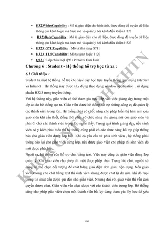 K
H
O
A
C
N
TT
–
Đ
H
K
H
TN
H323VideoCapability : Mô tả giao diện cho hình ảnh, được dùng để truyền dữ liệu
thông qua kênh logic mà được mở và quản lý bởi kênh điều khiển H323
H323DataCapability : Mô tả giao diện cho dữ liệu, được dùng để truyền dữ liệu
thông qua kênh logic mà được mở và quản lý bởi kênh điều khiển H323
H323_G711Capability : Mô tả khả năng G711
H323_T120Capability : Mô tà kênh logic T120
Q931 : Lớp chứa một Q931 Protocol Data Unit
Chương 6 : Student - Hệ thống hỗ trợ học từ xa :
6.1 Giới thiệu :
Student là một hệ thống hỗ trợ cho việc dạy học trực tuyến thông qua mạng Internet
và Intranet . Hệ thống này được xây dựng theo dạng window application , sử dụng
chuẩn H323 trong truyền thông.
Với hệ thống này, giáo viên có thể tham gia trực tiếp vào việc giảng dạy trong một
lớp ảo do hệ thống tạo ra. Giáo viên được hệ thống hỗ trợ những công cụ để quản lý
các thành viên trong lớp. Hệ thống phải có chức năng cho phép hiển thị hình ảnh của
giáo viên khi cần thiết, đồng thời phải có chức năng thu giọng nói của giáo viên và
phát đi cho các thành viên trong lớp nghe thấy. Trong quá trình giảng dạy, nếu sinh
viên có ý kiến phát biểu thì hệ thống cũng phải có các chức năng hỗ trợ giúp thông
báo cho giáo viên đứng lớp biết. Khi có yêu cầu từ phía sinh viên , hệ thống phải
thông báo lại cho giáo viên đứng lớp, nếu được giáo viên cho phép thì sinh viên đó
mới được phát biểu.
Ngoài ra, hệ thống còn hỗ trợ chat bằng text. Việc này cũng do giáo viên đứng lớp
quản lý. Khi giáo viên cho phép thì mới được phép chat. Trong lúc chat, người sử
dụng có thể chọn đối tượng để chat bằng giao diện đơn giản, tiện dụng. Nếu giáo
viên không cho chat bằng text thì sinh viên không được chat tự do nữa, khi đó mọi
thông tin chat đều được gửi đến cho giáo viên. Nhưng đối với giáo viên thì vẫn còn
quyền được chat. Giáo viên vẫn chat được với các thành viên trong lớp. Hệ thống
cũng cho phép giáo viên chọn một thành viên bất kỳ đang tham gia lớp học để yêu
64
 