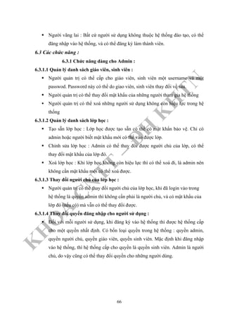 K
H
O
A
C
N
TT
–
Đ
H
K
H
TN
Người vãng lai : Bất cứ người sử dụng không thuộc hệ thống đào tạo, có thể
đăng nhập vào hệ thống, và có thể đăng ký làm thành viên.
6.3 Các chức năng :
6.3.1 Chức năng dàng cho Admin :
6.3.1.1 Quản lý danh sách giáo viên, sinh viên :
Người quản trị có thể cấp cho giáo viên, sinh viên một username và một
passwod. Password này có thể do giao viên, sinh viên thay đổi về sau.
Người quản trị có thể thay đổi mật khẩu của những người tham gia hệ thống
Người quản trị có thể xoá những người sử dụng không còn hiệu lực trong hệ
thống
6.3.1.2 Quản lý danh sách lớp học :
Tạo sẵn lớp học : Lớp học được tạo sẵn có thể có mật khẩn bảo vệ. Chỉ có
admin hoặc người biết mật khẩu mới có thể vào được lớp.
Chỉnh sửa lớp học : Admin có thể thay đổi được người chủ của lớp, có thể
thay đổi mật khẩu của lớp đó.
Xoá lớp học : Khi lớp học không còn hiệu lực thì có thể xoá đi, là admin nên
không cần mật khẩu mới có thể xoá được.
6.3.1.3 Thay đổi người chủ của lớp học :
Người quản trị có thể thay đổi người chủ của lớp học, khi đã login vào trong
hệ thống là quyền admin thì không cần phải là người chủ, và có mật khẩu của
lớp đó (nếu có) mà vẫn có thể thay đổi được.
6.3.1.4 Thay đổi quyển đăng nhập cho người sử dụng :
Đối với mỗi người sử dụng, khi đăng ký vào hệ thống thì được hệ thống cấp
cho một quyền nhất định. Có bốn loại quyền trong hệ thống : quyền admin,
quyền người chủ, quyền giáo viên, quyền sinh viên. Mặc định khi đăng nhập
vào hệ thống, thì hệ thống cấp cho quyền là quyền sinh viên. Admin là người
chủ, do vậy cũng có thể thay đổi quyền cho những người dùng.
66
 