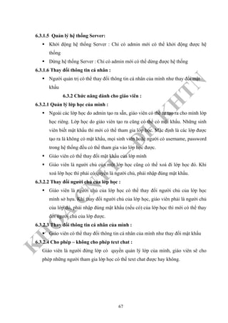 K
H
O
A
C
N
TT
–
Đ
H
K
H
TN
6.3.1.5 Quản lý hệ thống Server:
Khởi động hệ thống Server : Chỉ có admin mới có thể khởi động được hệ
thống
Dừng hệ thống Server : Chỉ có admin mới có thể dừng được hệ thống
6.3.1.6 Thay đổi thông tin cá nhân :
Người quản trị có thể thay đổi thông tin cá nhân của mình như thay đổi mật
khẩu
6.3.2 Chức năng dành cho giáo viên :
6.3.2.1 Quản lý lớp học của mình :
Ngoài các lớp học do admin tạo ra sẵn, giáo viên có thể tự tạo ra cho mình lớp
học riêng. Lớp học do giáo viên tạo ra cũng có thể có mật khẩu. Những sinh
viên biết mật khẩu thì mới có thể tham gia lớp học. Mặc định là các lớp được
tạo ra là không có mật khẩu, mọi sinh viên hoặc người có username, password
trong hệ thống đều có thể tham gia vào lớp học được.
Giáo viên có thể thay đổi mật khẩu của lớp mình
Giáo viên là người chủ của một lớp học cũng có thể xoá đi lớp học đó. Khi
xoá lớp học thì phải có quyền là người chủ, phải nhập đúng mật khẩu.
6.3.2.2 Thay đổi người chủ của lớp học :
Giáo viên là người chủ của lớp học có thể thay đổi người chủ của lớp học
mình sở hựu. Khi thay đổi người chủ của lớp học, giáo viên phải là người chủ
của lớp đó, phải nhập đúng mật khẩu (nếu có) của lớp học thì mới có thể thay
đổi người chủ của lớp được.
6.3.2.3 Thay đổi thông tin cá nhân của mình :
Giáo viên có thể thay đổi thông tin cá nhân của mình như thay đổi mật khẩu
6.3.2.4 Cho phép – không cho phép text chat :
Giáo viên là người đứng lớp có quyền quản lý lớp của mình, giáo viên sẽ cho
phép những người tham gia lớp học có thể text chat được hay không.
67
 
