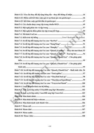 K
H
O
A
C
N
TT
–
Đ
H
K
H
TN
Hình 4-21: Yêu cầu thay đổi độ rộng băng tần – thay đổi thông số nhận.......................44
Hình 4-22: Điểm cuối kết thúc cuộc gọi có sự tham gia của gatekeeper.........................46
Hình 4-23: Kết thúc cuộc gọi bắt đầu từ gatekeeper ........................................................47
Hình 5-1: Các chuẩn được cung cấp trong chuẩn H323...................................................49
Hình 5-2: Hội nghị phân tán và tập trung .........................................................................57
Hình 5-3: Hội nghị đa điểm phân tán tập trung kết hợp..................................................59
Hình 7-1: Mô hình UseCase ................................................................................................70
Hình 7-2: Kiến trúc hệ thống ..................................................Error! Bookmark not defined.
Hình 7-3: Sơ đồ lớp đối tượng của Use case “KetNoi” .....................................................90
Hình 7-4: Sơ đồ lớp đối tượng của Use case “DangNhap”...............................................91
Hình 7-5: Sơ đồ lớp đối tượng của Use case “DangKy” ...................................................92
Hình 7-6: Sơ đồ lớp đối tượng của Use case “QuanLyLopHoc” – Thay doi mat khau.93
Hình 7-7: Sơ đồ lớp đối tượng của Use case “QuanLyLopHoc” – Xoa lop hoc .............94
Hình 7-8: Sơ đồ lớp đối tượng của Use case “QuanLyThanhVien” – Cho phép phát
biểu ................................................................................................................................95
Hình 7-9: Sơ đồ lớp đối tượng của Use case “QuanLyThanhVien” – Cho phép phát
hình ảnh.........................................................................................................................95
Hình 7-10: Sơ đồ lớp đối tượng của Use case “QuanLyThanhVien” – Đuổi sinh viên .96
Hình 7-11: Sơ đồ lớp đối tượng của Use case “TaoLopHoc”...........................................97
Hình 7-12: Sơ đồ lớp đối tượng của Use case “ThayDoiChuLop” ..................................98
Hình 7-13: Sơ đồ lớp đối tượng của Use case “ThayQuyenNguoiDung”........................99
Hình 7-14: Sơ đồ lớp đối tượng của Use case “TruyenAmThanh” ...............................100
Hình 8-1: Lược đồ triển khai của hệ thống......................................................................101
Hình 8-2: Ánh xạ từ lớp entity CClassDB sang lớp CRoomSet.....................................102
Hình 8-3: Ánh xạ từ lớp entity CuserDB sang lớp CusersSet........................................103
Hình 8-4: Màn hình chính.................................................................................................104
Hình 8-5: Màn hình thể hiện webcam..............................................................................105
Hình 8-6: Màn hình danh sách thành viên ......................................................................106
Hình 8-7: Menu call ...........................................................................................................107
Hình 8-8: Menu chat ..........................................................................................................107
Hình 8-9: Menu audio........................................................................................................107
Hình 8-10: Menu video ......................................................................................................108
viii
 