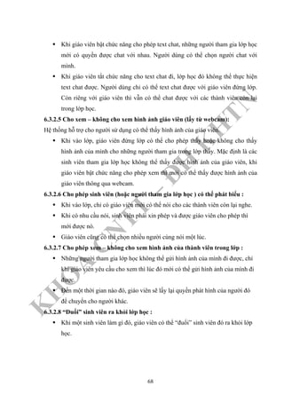 K
H
O
A
C
N
TT
–
Đ
H
K
H
TN
Khi giáo viên bật chức năng cho phép text chat, những người tham gia lớp học
mới có quyền được chat với nhau. Người dùng có thể chọn người chat với
mình.
Khi giáo viên tắt chức năng cho text chat đi, lớp học đó không thể thực hiện
text chat được. Người dùng chỉ có thể text chat được với giáo viên đứng lớp.
Còn riêng với giáo viên thì vẫn có thể chat được với các thành viên còn lại
trong lớp học.
6.3.2.5 Cho xem – không cho xem hình ảnh giáo viên (lấy từ webcam):
Hệ thống hỗ trợ cho người sử dụng có thể thấy hình ảnh của giáo viên.
Khi vào lớp, giáo viên đứng lớp có thể cho phép thấy hoặc không cho thấy
hình ảnh của mình cho những người tham gia trong lớp thấy. Mặc định là các
sinh viên tham gia lớp học không thể thấy được hình ảnh của giáo viên, khi
giáo viên bật chức năng cho phép xem thì mới có thể thấy được hình ảnh của
giáo viên thông qua webcam.
6.3.2.6 Cho phép sinh viên (hoặc người tham gia lớp học ) có thể phát biểu :
Khi vào lớp, chỉ có giáo viên mới có thể nói cho các thành viên còn lại nghe.
Khi có nhu cầu nói, sinh viên phải xin phép và được giáo viên cho phép thì
mới được nó.
Giáo viên cũng có thể chọn nhiều người cùng nói một lúc.
6.3.2.7 Cho phép xem – không cho xem hình ảnh của thành viên trong lớp :
Những người tham gia lớp học không thể gửi hình ảnh của mình đi được, chỉ
khi giáo viên yêu cầu cho xem thì lúc đó mới có thể gửi hình ảnh của mình đi
được.
Đến một thời gian nào đó, giáo viên sẽ lấy lại quyền phát hình của người đó
để chuyển cho người khác.
6.3.2.8 “Đuổi” sinh viên ra khỏi lớp học :
Khi một sinh viên làm gì đó, giáo viên có thể “đuổi” sinh viên đó ra khỏi lớp
học.
68
 