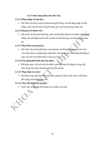 K
H
O
A
C
N
TT
–
Đ
H
K
H
TN
6.3.3 Chức năng dành cho sinh viên :
6.3.3.1 Đăng nhập vào lớp học :
Khi sinh viên đã có một tài khoản trong hệ thống, sau khi đăng nhập vào hệ
thống, sinh viên đó mới có quyền tham gia vào trong lớp học được mở.
6.3.3.2 Đăng ký là thành viên :
Khi muốn là tham gia hệ thống, sinh viên đó phải đăng ký là thành viên của hệ
thống. Sau khi đăng ký thì sinh viên đó có thể tham gia vào lớp học ngay sau
đó.
6.3.3.3 Phát biểu trong lớp học :
Khi sinh viên muốn phát biểu trong lớp học, hệ thống sẽ cung cấp cho sinh
viên chức năng xin phép được phát biểu. Nếu được giáo viên đứng lớp đồng ý,
sinh viên đó có thể phát biểu ý kiến của mình.
6.3.3.4 Cho phép phát hình ảnh của mình :
Khi được giáo viên yêu cầu cho phép xem hình ảnh, hệ thống sẽ cung cấp
chức năng cho sinh viên đó trả lời lại yêu cầu đó.
6.3.3.5 Thực hiện text chat :
Hệ thống cung cấp cho sinh viên chức năng text chat. Sinh viên có thể chọn
đối tượng mà mình muốn chat.
6.3.3.6 Thay đổi thông tin cá nhân :
Sinh viên có thể thay đổi thông tin cá nhân của mình
69
 