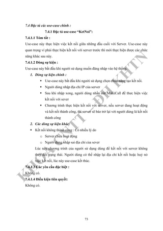 K
H
O
A
C
N
TT
–
Đ
H
K
H
TN
7.4 Đặc tả các use-case chính :
7.4.1 Đặc tả use-case “KetNoi”:
7.4.1.1 Tóm tắt :
Use-case này thực hiện việc kết nối giữa những đầu cuối với Server. Use-case này
quan trọng ví phải thực hiện kết nối với server trước thì mới thực hiện được các chức
năng khác sau này.
7.4.1.2 Dòng sự kiện :
Use-case này bắt đầu khi người sử dụng muốn đăng nhập vào hệ thống.
1. Dòng sự kiện chính :
Use-case này bắt đầu khi người sử dụng chọn chức năng tạo kết nối.
Người dùng nhập địa chỉ IP của server
Sau khi nhập xong, người dùng nhấn nút MakeCall để thưc hiện việc
kết nối với sever
Chương trình thực hiện kết nối với server, nếu server đang hoạt động
và kết nối thành công, thì server sẽ báo trở lại với người dùng là kết nối
thành công
2. Các dòng sự kiện khác:
Kết nối không thành công : Có nhiều lý do
o Server chưa hoạt động
o Người dùng nhập sai địa chỉ của sever
Lúc này chương trình của người sử dụng dùng để kết nối với server không
thay đổi trạng thái. Người dùng có thể nhập lại địa chỉ kết nối hoặc huỷ nỏ
việc kết nối, lúc này use-case kết thúc.
7.4.1.3 Các yêu cầu đặc biệt :
Không có.
7.4.1.4 Điều kiện tiên quyết:
Không có.
73
 