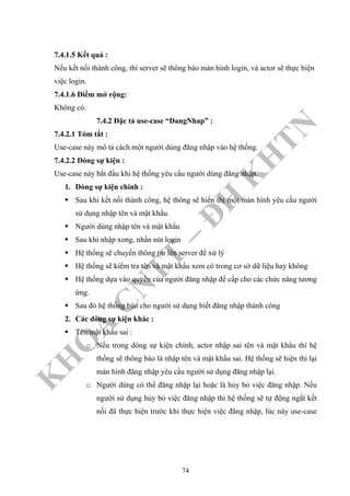 K
H
O
A
C
N
TT
–
Đ
H
K
H
TN
7.4.1.5 Kết quả :
Nếu kết nối thành công, thì server sẽ thông báo màn hình login, và actor sẽ thực hiện
việc login.
7.4.1.6 Điểm mở rộng:
Không có.
7.4.2 Đặc tả use-case “DangNhap” :
7.4.2.1 Tóm tắt :
Use-case này mô tả cách một người dùng đăng nhập vào hệ thống.
7.4.2.2 Dòng sự kiện :
Use-case này bắt đầu khi hệ thống yêu cầu người dùng đăng nhập.
1. Dòng sự kiện chính :
Sau khi kết nối thành công, hệ thông sẽ hiển thị một màn hình yêu cầu người
sử dụng nhập tên và mật khẩu.
Người dùng nhập tên và mật khẩu
Sau khi nhập xong, nhấn nút login
Hệ thống sẽ chuyển thông tin lên server để xử lý
Hệ thống sẽ kiểm tra tên và mật khẩu xem có trong cơ sở dữ liệu hay không
Hệ thống dựa vào quyền của người đăng nhập để cấp cho các chức năng tương
ứng.
Sau đó hệ thống báo cho người sử dụng biết đăng nhập thành công
2. Các dòng sự kiện khác :
Tên/mật khẩu sai :
o Nếu trong dòng sự kiện chính, actor nhập sai tên và mật khẩu thì hệ
thống sẽ thông báo là nhập tên và mật khẩu sai. Hệ thống sẽ hiện thỉ lại
màn hình đăng nhập yêu cầu người sử dụng đăng nhập lại.
o Người dùng có thể đăng nhập lại hoặc là hủy bỏ việc đăng nhập. Nếu
người sử dụng hủy bỏ việc đăng nhập thì hệ thống sẽ tự động ngắt kết
nối đã thực hiện trước khi thực hiện việc đăng nhập, lúc này use-case
74
 