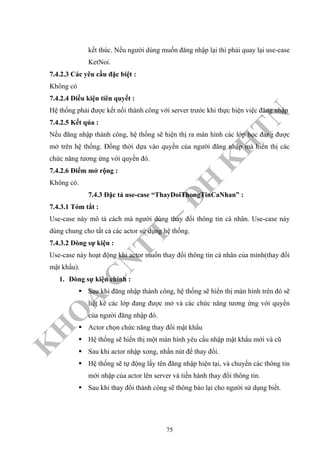 K
H
O
A
C
N
TT
–
Đ
H
K
H
TN
kết thúc. Nếu người dùng muốn đăng nhập lại thì phải quay lại use-case
KetNoi.
7.4.2.3 Các yêu cầu đặc biệt :
Không có
7.4.2.4 Điều kiện tiên quyết :
Hệ thống phải được kết nối thành công với server trước khi thực hiện việc đăng nhập
7.4.2.5 Kết qủa :
Nếu đăng nhập thành công, hệ thống sẽ hiện thị ra màn hình các lớp học đang được
mở trên hệ thống. Đồng thời dựa vào quyền của người đăng nhập mà hiển thị các
chức năng tương ứng với quyền đó.
7.4.2.6 Điểm mở rộng :
Không có.
7.4.3 Đặc tả use-case “ThayDoiThongTinCaNhan” :
7.4.3.1 Tóm tắt :
Use-case này mô tả cách mà người dùng thay đổi thông tin cá nhân. Use-case này
dùng chung cho tất cả các actor sử dụng hệ thống.
7.4.3.2 Dòng sự kiện :
Use-case này hoạt động khi actor muốn thay đổi thông tin cá nhân của mình(thay đổi
mật khẩu).
1. Dòng sự kiện chính :
Sau khi đăng nhập thành công, hệ thống sẽ hiển thị màn hình trên đó sẽ
liệt kê các lớp đang được mở và các chức năng tương ứng với quyền
của người đăng nhập đó.
Actor chọn chức năng thay đổi mật khẩu
Hệ thống sẽ hiển thị một màn hình yêu cầu nhập mật khẩu mới và cũ
Sau khi actor nhập xong, nhấn nút để thay đổi.
Hệ thống sẽ tự động lấy tên đăng nhập hiện tại, và chuyển các thông tin
mới nhập của actor lên server và tiến hành thay đổi thông tin.
Sau khi thay đổi thành công sẽ thông báo lại cho người sử dụng biết.
75
 