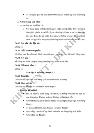 K
H
O
A
C
N
TT
–
Đ
H
K
H
TN
Hệ thống sẽ quay lại màn hình trước lúc gọi chức năng thay đổi thông
tin.
2. Các dòng sự kiện khác :
Actor nhập sai mật khẩu cũ :
o Nếu trong dòng sự kiện chính, actor nhập sai mật khẩu thì hệ thống sẽ
thông báo lại cho actor biết để yêu cầu nhập lại hoặc actor kết thúc việc
thay đổi thông tin cá nhân. Lúc này, hệ thống sẽ quay lại màn hình
trước khi gọi chức năng thay đổi thông tin cá nhân và use-case kết thúc.
7.4.3.3 Các yêu cầu đặc biệt :
Không có
7.4.3.4 Điều kiện tiên quyết :
Hệ thống phải được kết nối thành công với server trước khi thực hiện việc đăng nhập.
7.4.3.5 Kết qủa :
Nếu thay đổi thành công hệ thống sẽ thông báo lại cho actor biết.
7.4.3.6 Điểm mở rộng :
Không có.
7.4.4 Đặc tả use-case “DangKy” :
7.4.4.1 Tóm tắt :
Use-case thể hiện cách thức đăng ký là thành viên của hệ thống.
7.4.4.2 Dòng sự kiện :
Use-case này bắt đầu khi actor nhấn muốn SignIn
1. Dòng sự kiện chính :
Sau khi kết nối thành công với server, hệ thống bên actor sẽ hiện thị
màn hình dùng để đăng nhập và để đăng ký là thành viên.
Actor khi không có tài khoản trên hệ thống sẽ phải thực hiện chức năng
đăng ký
Hệ thống sẽ hiển thị màn hình để cho actor đăng ký
Actor nhập vào các thông tin cá nhân như tên đăng nhập, mật khẩu.
Actor nhấn nút đắng ký.
76
 