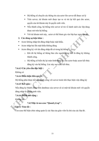 K
H
O
A
C
N
TT
–
Đ
H
K
H
TN
Hệ thống sẽ chuyển các thông tin của actor lên server để được xử lý
Trên server, tài khoản mới được tạo ra và trả lại kết quả cho actor,
quyền của tài khoản này là quyền sinh viên.
Nếu thành công, hệ thống trên server sẽ trả về danh sách các lớp đang
được mở trên hệ thống.
Với tài khoản mới này, actor có thể tham gia vào lớp học ngay lúc đó.
2. Các dòng sự kiện khác :
Actor không nhập tên đăng nhập hoặc mật khẩu.
Actor nhập hai lần mật khẩu không đúng
Actor đăng ký với tên đăng nhập đã có trong hệ thống
o Khi đó hệ thống sẽ thông báo cho người dùng biết là đăng ký không
thành công.
o Hệ thống sẽ hiển thị lại màn hình đăng ký cho actor hoặc actor kết thúc
đăng ký vào hệ thống. Lúc này use-case kết thúc.
7.4.4.3 Các yêu cầu đặc biệt :
Không có
7.4.4.4 Điều kiện tiên quyết :
Hệ thống phải được kết nối thành công với server trước khi thực hiện việc đăng ký
7.4.4.5 Kết qủa :
Nếu đăng ký thành công, trên database của server sẽ có một tài khoản mới với quyền
đăng nhập là quyền sinh viên.
7.4.4.6 Điểm mở rộng :
Không có.
7.4.5 Đặc tả use-case “QuanLyLop” :
7.4.5.1 Tóm tắt :
Use-case thể hiện chức năng quản lý các lớp của giáo viên là chủ của các lớp đó.
77
 