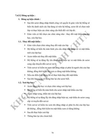 K
H
O
A
C
N
TT
–
Đ
H
K
H
TN
7.4.5.2 Dòng sự kiện :
1. Dòng sự kiện chính :
Sau khi actor đăng nhập thành công với quyền là giáo viên hệ thống sẽ
hiển thị danh sách các lớp đang có trên hệ thống, actor đó sẽ chọn một
lớp và thực hiện các chức năng cần thiết đối với lớp đó.
Giáo viên có thể chọn các chức năng như : thay đổi mật khẩu của lớp
học, xóa lớp hoc.
1.1. Thay đổi mật khẩu :
Giáo viên chọn chức năng thay đổi mật của lớp.
Hệ thống sẽ hiển thị màn hình yêu cầu nhập mật khẩu cũ và mật khẩu
mới của lớp học
Actor nhấn nút thay đổi mật khẩu
Hệ thống sẽ tự động lấy tên đăng nhập hiện tại và mật khẩu do actor
cung cấp chuyển đến server xử lý.
Trên server sẽ kiểm tra xem tên đăng nhập có phải là người chủ của lớp
không, đồng thời kiểm tra xem co đúng mật khẩu không.
Nếu các điều kiện đúng thì sẽ thực hiện thay đổi mật khẩu
Sau khi làm xong sẽ thông báo lại cho actor biết.
1.2. Xoá lớp học :
Actor chọn lớp học và chọn chức năng xoá lớp học
Hệ thống sẽ hiển thị màn hình cho actor nhập mật khẩu của lớp
Actor nhập xong, nhấn nút xóa lớp học
Hệ thống sẽ tự động lấy tên đăng nhập hiện tại, mật khẩu do actor cung
cấp và truyền đến server
Trên server sẽ kiểm tra xem tên đăng nhập có phải là chủ của lớp học
đó không , đồng thời kiểm tra mật khẩu xem có đúng không
Sau đó thực hiện xoá lớp
Thông báo lại cho client biết
78
 