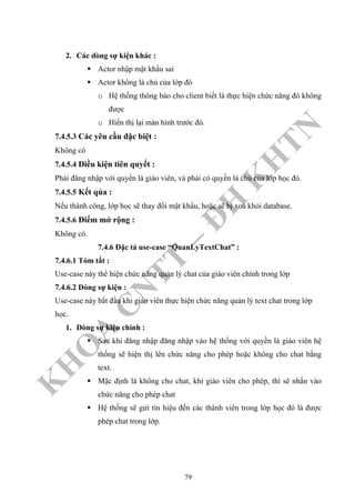K
H
O
A
C
N
TT
–
Đ
H
K
H
TN
2. Các dòng sự kiện khác :
Actor nhập mật khẩu sai
Actor không là chủ của lớp đó
o Hệ thống thông báo cho client biết là thực hiện chức năng đó không
được
o Hiển thị lại màn hình trước đó.
7.4.5.3 Các yêu cầu đặc biệt :
Không có
7.4.5.4 Điều kiện tiên quyết :
Phải đăng nhập với quyền là giáo viên, và phải có quyền là chủ của lớp học đó.
7.4.5.5 Kết qủa :
Nếu thành công, lớp học sẽ thay đổi mật khẩu, hoặc sẽ bị xoá khỏi database.
7.4.5.6 Điểm mở rộng :
Không có.
7.4.6 Đặc tả use-case “QuanLyTextChat” :
7.4.6.1 Tóm tắt :
Use-case này thể hiện chức năng quản lý chat của giáo viên chính trong lớp
7.4.6.2 Dòng sự kiện :
Use-case này bắt đầu khi giáo viên thực hiện chức năng quản lý text chat trong lớp
học.
1. Dòng sự kiện chính :
Sau khi đăng nhập đăng nhập vào hệ thống với quyền là giáo viên hệ
thống sẽ hiện thị lên chức năng cho phép hoặc không cho chat bằng
text.
Mặc định là không cho chat, khi giáo viên cho phép, thì sẽ nhấn vào
chức năng cho phép chat
Hệ thống sẽ gửi tín hiệu đến các thành viên trong lớp học đó là được
phép chat trong lớp.
79
 
