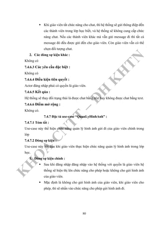 K
H
O
A
C
N
TT
–
Đ
H
K
H
TN
Khi giáo viên tắt chức năng cho chat, thì hệ thống sẽ gửi thông điệp đến
các thành viên trong lớp học biết, và hệ thống sẽ không cung cấp chức
năng chat. Nếu các thành viên khác mà vẫn gửi message đi thì tất cá
message đó đều được gửi đến cho giáo viên. Còn giáo viên vẫn có thể
chọn đối tượng chat.
2. Các dòng sự kiện khác :
Không có
7.4.6.3 Các yêu cầu đặc biệt :
Không có
7.4.6.4 Điều kiện tiên quyết :
Actor đăng nhập phải có quyền là giáo viên.
7.4.6.5 Kết qủa :
Hệ thống sẽ thay đổi trạng thái là được chat bằng text hay không được chat bằng text.
7.4.6.6 Điểm mở rộng :
Không có.
7.4.7 Đặc tả use-case “QuanLyHinhAnh” :
7.4.7.1 Tóm tắt :
Use-case này thể hiện chức năng quản lý hình ảnh gửi đi của giáo viên chính trong
lớp
7.4.7.2 Dòng sự kiện :
Use-case này bắt đầu khi giáo viên thực hiện chức năng quản lý hình ảnh trong lớp
học.
1. Dòng sự kiện chính :
Sau khi đăng nhập đăng nhập vào hệ thống với quyền là giáo viên hệ
thống sẽ hiện thị lên chức năng cho phép hoặc không cho gửi hình ảnh
của giáo viên.
Mặc định là không cho gửi hình ảnh của giáo viên, khi giáo viên cho
phép, thì sẽ nhấn vào chức năng cho phép gửi hình ảnh đi.
80
 