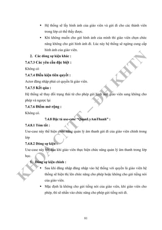 K
H
O
A
C
N
TT
–
Đ
H
K
H
TN
Hệ thống sẽ lấy hình ảnh của giáo viên và gửi đi cho các thành viên
trong lớp có thể thấy được.
Khi không muốn cho gửi hình ảnh của mình thì giáo viên chọn chức
năng không cho gửi hình ảnh đi. Lúc này hệ thống sẽ ngừng cung cấp
hình ảnh của giáo viên.
2. Các dòng sự kiện khác :
7.4.7.3 Các yêu cầu đặc biệt :
Không có
7.4.7.4 Điều kiện tiên quyết :
Actor đăng nhập phải có quyền là giáo viên.
7.4.7.5 Kết qủa :
Hệ thống sẽ thay đổi trạng thái từ cho phép gửi hình ảnh giáo viên sang không cho
phép và ngược lại
7.4.7.6 Điểm mở rộng :
Không có.
7.4.8 Đặc tả use-case “QuanLyAmThanh” :
7.4.8.1 Tóm tắt :
Use-case này thể hiện chức năng quản lý âm thanh gửi đi của giáo viên chính trong
lớp
7.4.8.2 Dòng sự kiện :
Use-case này bắt đầu khi giáo viên thực hiện chức năng quản lý âm thanh trong lớp
học.
1. Dòng sự kiện chính :
Sau khi đăng nhập đăng nhập vào hệ thống với quyền là giáo viên hệ
thống sẽ hiện thị lên chức năng cho phép hoặc không cho gửi tiếng nói
của giáo viên.
Mặc định là không cho gửi tiếng nói của giáo viên, khi giáo viên cho
phép, thì sẽ nhấn vào chức năng cho phép gửi tiếng nói đi.
81
 