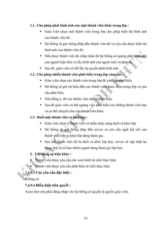 K
H
O
A
C
N
TT
–
Đ
H
K
H
TN
1.1. Cho phép phát hình ảnh của một thành viên khác trong lớp :
Giáo viên chọn một thành viên trong lớp cho phép hiển thị hình ảnh
của thành viên đó.
Hệ thống sẽ gửi thông điệp đến thành viên đó và yêu cầu được hiển thị
hình ảnh của thành viên đó.
Nếu được thành viên đó chấp nhận thì hệ thống sẽ ngưng phát hình ảnh
của người hiện thời và lấy hình ảnh của người mới và phát đi.
Sau đó, giáo viên có thể lấy lại quyền phát hình ảnh.
1.2. Cho phép nhiều thành viên phát biểu trong lớp cùng lúc :
Giáo viên chọn các thành viên trong lớp để yêu cầu phát biều
Hệ thống sẽ gửi tín hiệu đến các thành viên được chọn trong lớp và yêu
cầu phát biểu.
Nếu đồng ý, thì các thành viên này sẽ phát biểu.
Sau đó giáo viên có thể ngừng việc phát biểu của những thành viên này
và có thể chuyển cho các thành viên khác.
1.3. Đuổi một thành viên ra khỏi lớp :
Giáo viên chọn 1 thành viên và nhấn chức năng đuổi ra khỏi lớp
Hệ thống sẽ gửi thông điệp đến server và yêu cầu ngắt kết nối của
thành viên này ra khỏi lớp đang tham gia.
Sau khi thành viên đó bị đuổi ra khỏi lớp học, server sẽ cập nhật lại
trạng thái là có bao nhiêu người đang tham gia lớp học.
2. Các dòng sự kiện khác :
Thành viên được yêu cầu cho xem hình từ chối thực hiện
Thành viên được yêu cầu phát biểu từ chối thực hiện
7.4.9.3 Các yêu cầu đặc biệt :
Không có
7.4.9.4 Điều kiện tiên quyết :
Actor làm chủ phải đăng nhập vào hệ thống có quyền là quyền giáo viên.
83
 